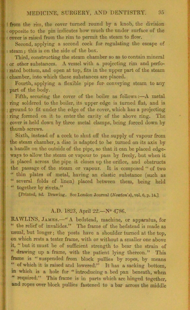 ) from the rim, the cover turned round by a knob, the division opposite to the pin indicates how much the under surface of the cover is raised from the rim to permit the steam to flow. Second, applying a second cock for regulating the escape of steam; this is on the side of the box. Third, constructing the steam chamber so as to contain mineral or other substances. A vessel with a projecting rim and perfo- ] rated bottom, and open at top, fits in the upper part of the steam i chamber, into which these substances are placed. Fourth, applying a flexible pipe for conveying steam to any part of the body. Fifth, securing the cover of the boiler as follows:—A metal ring soldered to the boiler, its upper edge is turned flat, and is i ground to fit under the edge of the cover, which has a projecting : ring formed on it to enter the cavity of the above ring. The cover is held down by three metal clamps, being forced down by thumb screws. Sixth, instead of a cock to shut off the supply of vapour from the steam chamber, a disc is adapted to be turned on its axis by a handle on the outside of the pipe, so that it can be placed edge- ways to allow the steam or vapour to pass by freely, but when it is placed across the pipe it closes up the orifice, and obstructs the passage of the steam or vapour. It is composed “ of two “ thin plates of metal, having an elastic substance (such as “ several folds of linen) placed between them, being held “ together by rivets.” [Printed, 3d. Drawing. See London Journal (A'eicton's), vol. 0, p. I t.] A.D. 1823, April 22.—N° 4786. RAWLINS, James.—“A bedstead, machine, or apparatus, for ** the relief of invalides.” The frame of the bedstead is made as usual, but longer; the posts have a shoulder turned at the top, on which rests a tester frame, with or without a smaller one above : it, “ but it must be of sufficient strength to bear the strain of “ drawing up a frame, with the patient lying thereon.” This frame is “ suspended from block pullies by ropes, by means “ of which it is raised and lowered.” It has a sacking bottom, in which is a hole for “ introducing a bed pan beneath, when “ required.” This frame is in parts which are hinged together, and ropes over block pullies fastened to a bar across the middle