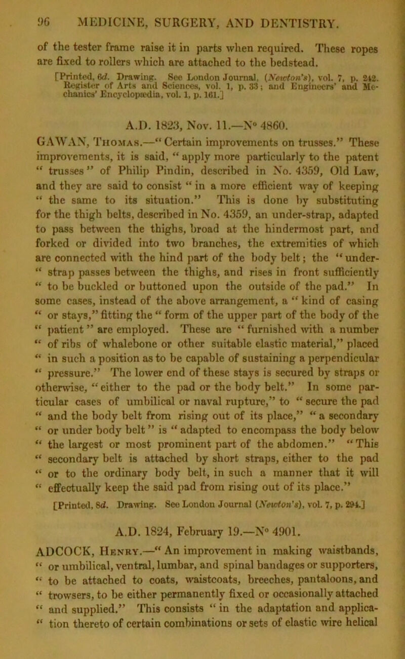 of the tester frame raise it in parts when required. These ropes are fixed to rollers which are attached to the bedstead. [Printed, (id. Drawing. See London Journal, (Newton’s), vol. 7, p. 242. Register of Arts and Sciences, vol. 1, p. 33; and Engineers’ and Me- chanics’ Encyclopaedia, vol. 1, p. 161.] A.D. 182.3, Nov. 11.—N° 4860. GAWAN, Thomas.—“Certain improvements on trusses.” These improvements, it is said, “ apply more particularly to the patent “ trusses ” of Philip Pindin, described in No. 4359, Old Law, and they are said to consist “ in a more efficient way of keeping “ the same to its situation.” This is done by substituting for the thigh belts, described in No. 4359, an under-strap, adapted to pass between the thighs, broad at the hindermost part, and forked or divided into two branches, the extremities of which are connected with the hind part of the body belt; the “under- “ strap passes between the thighs, and rises in front sufficiently “ to be buckled or buttoned upon the outside of the pad.” In some cases, instead of the above arrangement, a “ kind of casing “ or stays,” fitting the “ form of the upper part of the body of the “ patient ” are employed. These are “ furnished with a number “ of ribs of whalebone or other suitable elastic material,” placed “ in such a position as to be capable of sustaining a perpendicular “ pressure.” The lower end of these stays is secured by straps or otherwise, “either to the pad or the body belt.” In some par- ticular cases of umbilical or naval rupture,” to “ secure the pad “ and the body belt from rising out of its place,” “ a secondary “ or under body belt ” is “ adapted to encompass the body below “ the largest or most prominent part of the abdomen.” “This “ secondary belt is attached by short straps, either to the pad “ or to the ordinary body belt, in such a manner that it will “ effectually keep the said pad from rising out of its place.” [Printed, 8d. Drawing. See London Journal (Newton’s), vol. 7, p. 294.] A.D. 1824, February 19.—N° 4901. ADCOCK, Henry.—“ An improvement in making waistbands, “ or umbilical, ventral, lumbar, and spinal bandages or supporters, “ to be attached to coats, waistcoats, breeches, pantaloons, and “ trowsers, to be either permanently fixed or occasionally attached “ and supplied.” This consists “ in the adaptation and applica- “ tion thereto of certain combinations or sets of elastic wire helical