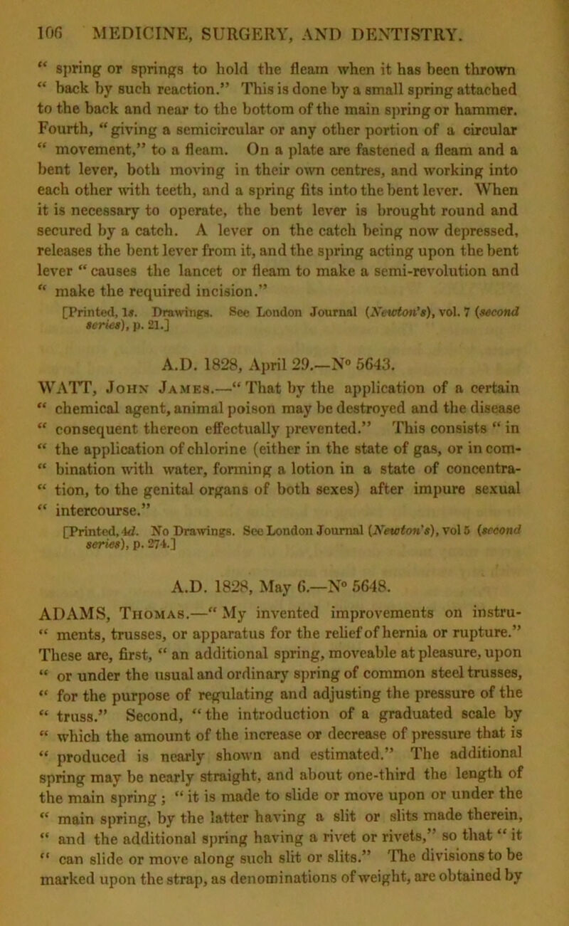 “ spring or springs to hold the fleam when it has been thrown “ back by such reaction.” This is done by a small spring attached to the back and near to the bottom of the main spring or hammer. Fourth, “ giving a semicircular or any other portion of a circular “ movement,” to a fleam. On a plate are fastened a fleam and a bent lever, both moving in their own centres, and working into each other with teeth, and a spring fits into the bent lever. When it is necessary to operate, the bent lever is brought round and secured by a catch. A lever on the catch being now depressed, releases the bent lever from it, and the spring acting upon the bent lever “ causes the lancet or fleam to make a semi-revolution and “ make the required incision.” [Printed, Is. Drawings. See London Journal (Newton’s), vol. 7 (second scries), p. 21.] A.D. 1828, April 29.—N° 5643. WATT, John James.—“That by the application of a certain “ chemical agent, animal poison may be destroyed and the disease “ consequent thereon effectually prevented.” This consists “ in “ the application of chlorine (either in the state of gas, or in com- “ bination with water, forming a lotion in a state of coneentra- “ tion, to the genital organs of both sexes) after impure sexual “ intercourse.” [Printed, 4d. No Drawings. See London Journal (Newton's), vol 5 (second series), p. 274.] A.D. 1828, May 6.—N° 5648. ADAMS, Thomas.—“ My invented improvements on instru- “ ments, trusses, or apparatus for the relief of hernia or rupture.” These are, first, “ an additional spring, moveable at pleasure, upon “ or under the usual and ordinary spring of common steel trusses, “ for the purpose of regulating and adjusting the pressure of the “ truss.” Second, “the introduction of a graduated scale by “ which the amount of the increase or decrease of pressure that is “ produced is nearly shown and estimated. ’ The additional spring may be nearly straight, and about one-third the length of the main spring ; “ it is made to slide or move upon or under the “ main spring, by the latter having a slit or slits made therein, “ and the additional spring having a rivet or rivets,” so that “ it “ can slide or move along such slit or slits.” The divisions to be marked upon the strap, as denominations of weight, are obtained by