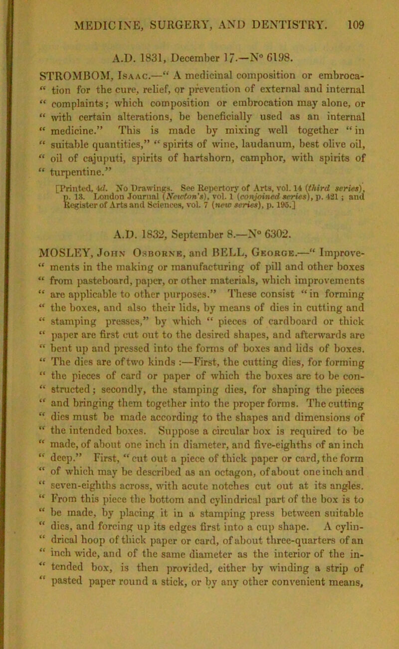 A.D. 1831, December ]/•—N° 6198. STROMBOM, Isaac.—“ A medicinal composition or embroca- “ tion for the cure, relief, or prevention of external and internal “ complaints; which composition or embrocation may alone, or “ with certain alterations, be beneficially used as an internal “ medicine.” This is made by mixing well together “ in “ suitable quantities,” “ spirits of wine, laudanum, best olive oil, “ oil of cajuputi, spirits of hartshorn, camphor, with spirits of “ turpentine.” [Printed, Ul. No Drawings. See Repertory of Arts, vol. 11 (third series), p. 18. London Journal (Newton's), vol. 1 (conjoined series), p. 421 ; and Register of Arts and Sciences, vol. 7 (new scries), p. 195.] A.D. 1832, September 8.—N° 6302. MOSLEY, John Osborne, and BELL, George.—“ Improve- “ ments in the making or manufacturing of pill and other boxes “ from pasteboard, paper, or other materials, which improvements “ are applicable to other purposes.” These consist “ in forming “ the boxes, and also their lids, by means of dies in cutting and “ stamping presses,” by which “ pieces of cardboard or thick “ paper are first cut out to the desired shapes, and afterwards are “ bent up and pressed into the forms of boxes and lids of boxes. “ The dies are of two kinds :—First, the cutting dies, for forming “ the pieces of card or paper of which the boxes are to be con- “ structed; secondly, the stamping dies, for shaping the pieces “ and bringing them together into the proper forms. The cutting  dies must be made according to the shapes and dimensions of “ the intended boxes. Suppose a circular box is required to be “ made, of about one inch in diameter, and five-eighths of an inch “ deep.” First, “cut out a piece of thick paper or card,the form “ of which may be described as an octagon, of about one inch and  seven-eighths across, with acute notches cut out at its angles. “ From this piece the bottom and cylindrical part of the box is to “ be made, by placing it in a stamping press between suitable “ dies, and forcing up its edges first into a cup shape. A cylin- “ drical hoop of thick paper or card, of about three-quarters of an “ inch wide, and of the same diameter as the interior of the in- “ tended box, is then provided, either by winding a strip of pasted paper round a stick, or by any other convenient means.