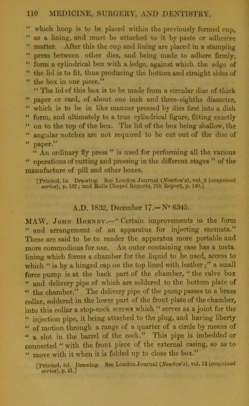 “ which hoop is to be placed within the previously formed cup,  as a lining, and must be attached to it by paste or adhesive “ matter. After this the cup and lining are placed in a stamping “ press between other dies, and being made to adhere firmly, “ form a cylindrical box with a ledge, against which the edge of “ the lid is to fit, thus producing the bottom and straight sides of “ the box in one piece.” “ The lid of this box is to be made from a circular disc of thick “ paper or card, of about one inch and three-eighths diameter, “ which is to be in like manner pressed by dies first into a dish “ form, and ultimately to a true cylindrical figure, fitting exactly “ on to the top of the box. The lid of the box being shallow, the  angular notches are not required to be cut out of the disc of “ paper.” “ An ordinary fly press ” is used for performing all the various “ operations of cutting and pressing in the different stages ” of the manufacture of pill and other boxes. [Printed, Is. Drawing. See London Journal (Newton's), vol. 2 (conjoined series), p. 137; and Rolls Chapel Reports, 7tli Report, p. 140.] A.D. 1832, December 17.— N° 6345. MAW, John Hornby.—“Certain improvements in the form “ and arrangement of an apparatus for injecting enemata.” These are said to be to render the apparatus more portable and more commodious for use. An outer containing case has a meta lining which forms a chamber for the liquid to be used, access to which “ is by a hinged cap on the top lined with leathera small force pump is at the back part of the chamber, “ the valve box “ and delivery pipe of which are soldered to the bottom plate of « the chamber.” The delivery pipe of the pump passes to a brass collar, soldered in the lower part of the front plate of the chamber, into this collar a stop-cock screws which “serves as a joint for the “ injection pipe, it being attached to the plug, and having liberty “ of motion through a range of a quarter of a circle by means of “ a slot in the barrel of the cock.” This pipe is imbedded or connected “ with the front piece of the external casing, so as to “ move with it when it is folded up to close the box.” [Printed, s<1. Drawiug. See London Journal (Newton’s), vol. 13 (conjoined series), p. 41.]