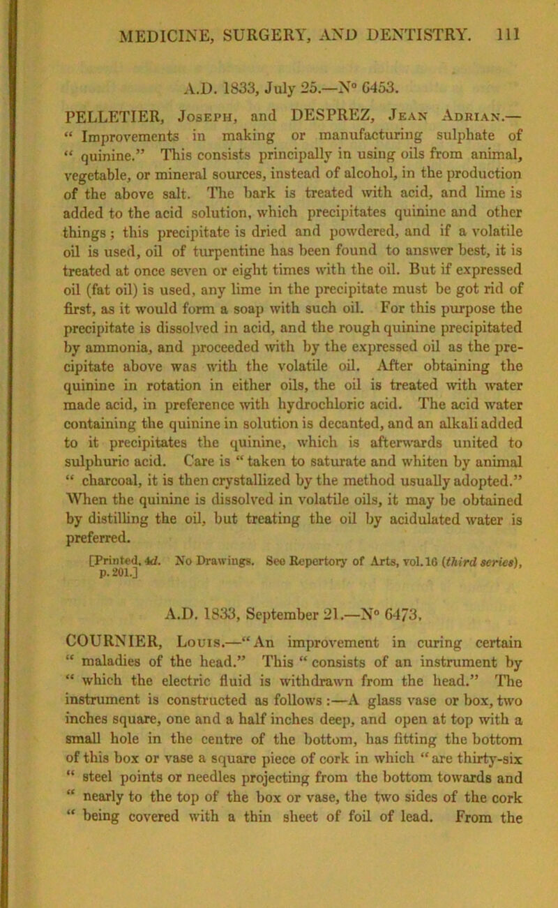 A.D. 1833, July 25.—N° G453. PELLETIER, Joseph, and DESPREZ, Jean Adrian.— “ Improvements in making or manufacturing sulphate of “ quinine.” This consists principally in using oils from animal, vegetable, or mineral sources, instead of alcohol, in the production of the above salt. The bark is treated with acid, and lime is added to the acid solution, which precipitates quinine and other things; this precipitate is dried and powdered, and if a volatile oil is used, oil of turpentine has been found to answer best, it is treated at once seven or eight times with the oil. But if expressed oil (fat oil) is used, any lime in the precipitate must be got rid of first, as it woidd form a soap with such oil. For this purpose the precipitate is dissolved in acid, and the rough quinine precipitated by ammonia, and proceeded with by the expressed oil as the pre- cipitate above was with the volatile oil. After obtaining the quinine in rotation in either oils, the oil is treated with water made acid, in preference with hydrochloric acid. The acid water containing the quinine in solution is decanted, and an alkali added to it precipitates the quinine, which is afterwards united to sulphuric acid. Care is “ taken to saturate and whiten by animal “ charcoal, it is then crystallized by the method usually adopted.” When the quinine is dissolved in volatile oils, it may be obtained by distilling the oil, but treating the oil by acidulated water is preferred. [Printed, id. No Drawings. Seo Repertory of Arts, vol.16 (third series), p. 201.] A.D. 1833, September 21.—N° 6-173. COURNIER, Louis.—“An improvement in curing certain “ maladies of the head.” This “ consists of an instrument by “ which the electric fluid is withdrawn from the head.” The instrument is constructed as follows :—A glass vase or box, two inches square, one and a half inches deep, and open at top with a small hole in the centre of the bottom, has fitting the bottom of this box or vase a square piece of cork in which “ are thirty-six “ steel points or needles projecting from the bottom towards and “ nearly to the top of the box or vase, the two sides of the cork “ being covered with a thin sheet of foil of lead. From the