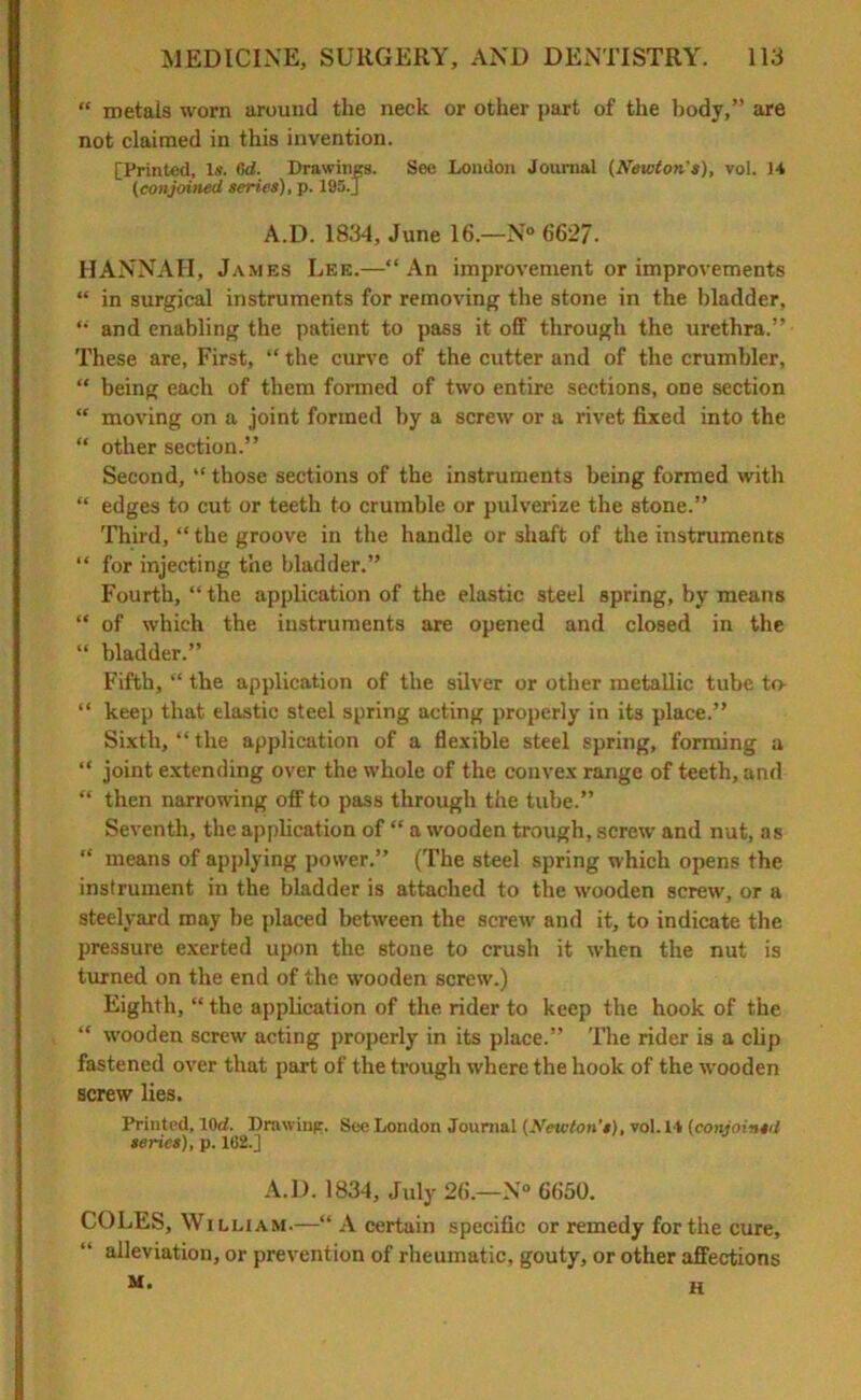 “ metals worn around the neck or other part of the body,” are not claimed in this invention. [Printed, Is. Cd. Drawings. See London Journal (Newton's), vol. 14 (conjoined series), p. 195.] A.D. 1834, June 16.—N° 6627. HANNAH, James Lee.—‘‘An improvement or improvements “ in surgical instruments for removing the stone in the bladder, “ and enabling the patient to pass it off through the urethra.” These are, First, “ the curve of the cutter and of the crumbier, “ being each of them formed of two entire sections, one section “ moving on a joint formed by a screw or a rivet fixed into the “ other section.” Second, “those sections of the instruments being formed with “ edges to cut or teeth to crumble or pulverize the stone.” Third, “ the groove in the handle or shaft of the instruments “ for injecting the bladder.” Fourth, “ the application of the elastic steel Bpring, by means “ of which the instruments are opened and closed in the “ bladder.” Fifth, “ the application of the silver or other metallic tube to- “ keep that elastic steel spring acting properly in its place.” Sixth, “ the application of a flexible steel spring, forming a “ joint extending over the whole of the convex range of teeth, and “ then narrowing off to pass through the tube.” Seventh, the application of “ a wooden trough, screw and nut, as “ means of applying power.” (The steel spring which opens the instrument in the bladder is attached to the wooden screw, or a steelyard may be placed between the screw and it, to indicate the pressure exerted upon the stone to crush it when the nut is turned on the end of the wooden screw.) Eighth, “ the application of the rider to keep the hook of the “ wooden screw acting properly in its place.” The rider is a clip fastened over that part of the trough where the hook of the wooden screw lies. Printed, lOd. Drawing. See London Journal (Newton's), vol. 14 (conjoinsil series), p. 102.] A.D. 1834, July 26.—N° 6650. COLES, William.—“ A certain specific or remedy for the cure, alleviation, or prevention of rheumatic, gouty, or other affections M. H