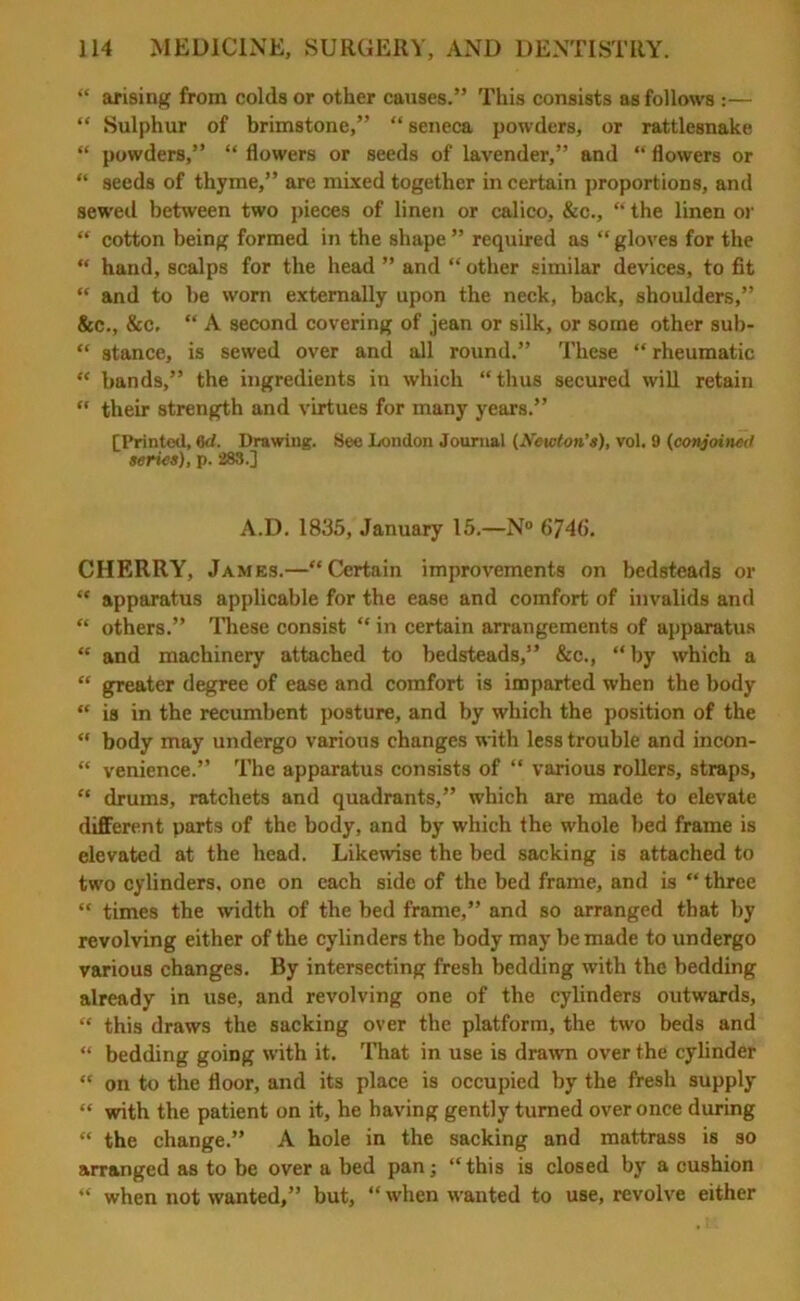 “ arising from colds or other causes.” This consists as follows :— “ Sulphur of brimstone,” “ seneca powders, or rattlesnake “ powders,” “ flowers or seeds of lavender,” and “ flowers or “ seeds of thyme,” are mixed together in certain proportions, and sewed between two pieces of linen or calico, &c., “ the linen or “ cotton being formed in the shape ” required as “gloves for the “ hand, scalps for the head ” and “ other similar devices, to fit “ and to be worn externally upon the neck, back, shoulders,” &c., &c, “ A second covering of jean or silk, or some other sub- “ stance, is sewed over and all round.” These “ rheumatic “ bands,” the ingredients in which “thus secured will retain “ their strength and virtues for many years.” [Printed, 6d. Drawing. See London Journal (Newton’s), vol. 9 (conjoined series), p. 283.] A.D. 1835, January 15.—N° 6746. CHERRY, James.—“Certain improvements on bedsteads or “ apparatus applicable for the ease and comfort of invalids and “ others.” These consist “ in certain arrangements of apparatus “ and machinery attached to bedsteads,” &c., “by which a “ greater degree of ease and comfort is imparted when the body “ is in the recumbent posture, and by which the position of the “ body may undergo various changes with less trouble and incon- “ venience.” The apparatus consists of “ various rollers, straps, “ drums, ratchets and quadrants,” which are made to elevate different parts of the body, and by which the whole bed frame is elevated at the head. Likewise the bed sacking is attached to two cylinders, one on each side of the bed frame, and is “ three “ times the width of the bed frame,” and so arranged that by revolving either of the cylinders the body may be made to undergo various changes. By intersecting fresh bedding with the bedding already in use, and revolving one of the cylinders outwards, “ this draws the sacking over the platform, the two beds and “ bedding going with it. That in use is drawn over the cylinder “ on to the floor, and its place is occupied by the fresh supply “ with the patient on it, he having gently turned over once during “ the change.” A hole in the sacking and mattrass is so arranged as to be over a bed pan; “this is closed by a cushion “ when not wanted,” but, “ when wanted to use, revolve either