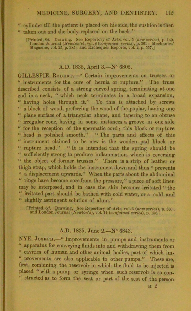 “ cylinder till the patient is placed on his side, the cushion is then “ taken out and the body replaced on the back.” [Printed, 8d. Drawing. See Repertory of Arts, vol. 5 (new series), p. 149. London Journal (Newton’s), vol. 8 (conjoined series), p. 361 ; Mechanics’ Magazine, vol. 25, p. 385; and Exchequer Reports, vol. 2, p. 557.] A.D. 1835, April 3—N° 6805. GILLESPIE, Robert.—“ Certain improvements on trusses or “ instruments for the cure of hernia or rupture.” The truss described consists of a strong curved spring, terminating at one end in a neck, “ which neck terminates in a broad expansion, “ having holes through it.” To this is attached by screws “ a block of wood, preferring the wood of the poplar, having one “ plane surface of a triangular shape, and tapering to an obtuse “ irregular cone, having in some instances a groove in one side “ for the reception of the spermatic cord; this block or rupture “ head is polished smooth.” “ The parts and effects of this “ instrument claimed to be new is the wooden pad block or “ rupture head.” “ It is intended that the spring should be “ sufficiently strong to produce inflammation, which is reversing “ the object of former trusses.” There is a strip of leather or thigh strap, which holds the instrument down and thus “ prevents “ a displacement upwards.” When the parts about the abdominal “ rings have become sore from the pressure,” apiece of soft linen may be interposed, and in case the skin becomes irritated “ the “ irritated part should be bathed with cold water, or a cold and “ slightly astringent solution of alum.” [Printed, 6d. Drawing. See Repertory of Arts, vol. 5 (new series), p. 360 ; and London Journal (Newton's), vol. 14 (conjoined series), p. 156.] A.D. 1835, June 2.—N° 6843. NYE. Joseph.—“Improvements in pumps and instruments or “ apparatus for conveying fluids into and withdrawing them from “ cavities of human and other animal bodies, part of which im- “ provements are also applicable to other pumps.” These are, first, combining the reservoir in which the fluid to be injected is placed “ with a pump or syringe when such reservoir is so con- structed as to form the seat or part of the seat of the person H 2