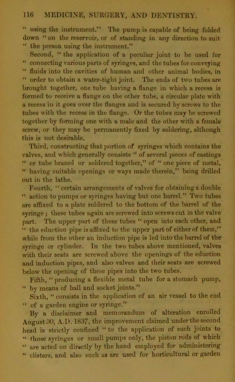 “ using the instrument.” The pump is capable of being folded down “ on the reservoir, or of standing in any direction to suit “ the person using the instrument.” Second, “ the application of a peculiar joint to be used for “ connecting various parts of syringes, and the tubes for conveying “ fluids into the cavities of human and other animal bodies, in “ order to obtain a water-tight joint. The ends of two tubes are brought together, one tube having a flange in which a recess is formed to receive a flange on the other tube, a circular plate with a recess in it goes over the flanges and is secured by screws to the tubes with the recess in the flange. Or the tubes may be screwed together by forming one with a male and the other with a female screw, or they may be permanently fixed by soldering, although this is not desirable. Third, constructing that portion of syringes which contains the valves, and which generally consists “ of several pieces of castings “ or tube brazed or soldered together,” of “ one piece of metal, “ having suitable openings or ways made therein,” being drilled out in the lathe. Fourth, “certain arrangements of valves for obtaining a double “ action to pumps or syringes having but one barrel.” Two tubes are affixed to a plate soldered to the bottom of the barrel of the syringe; these tubes ugain are screwed into screws cut in the valve part. The upper part of these tubes “ open into each other, and “ the eduction pipe is affixed to the upper part of either of them,” while from the other an induction pipe is led into the barrel of the syringe or cylinder. In the two tubes above mentioned, valves with their seats are screwed above the openings of the eduction and induction pipes, and also valves and their seats are screwed below the opening of these pipes into the two tubes. Fifth, “ producing a flexible metal tube for a stomach pump, “ by means of ball and socket joints.” Sixth, “ consists in the application of an air vessel to the end “ of a garden engine or syringe.” By a disclaimer and memorandum of alteration enrolled August 30, A.D. 1837, the improvement claimed under the second head is strictly confined “to the application of such joints to “ those syringes or small pumps only, the piston rods of which “ are acted on directly by the hand employed for administering “ clisters, and also such as are used for horticultural or garden