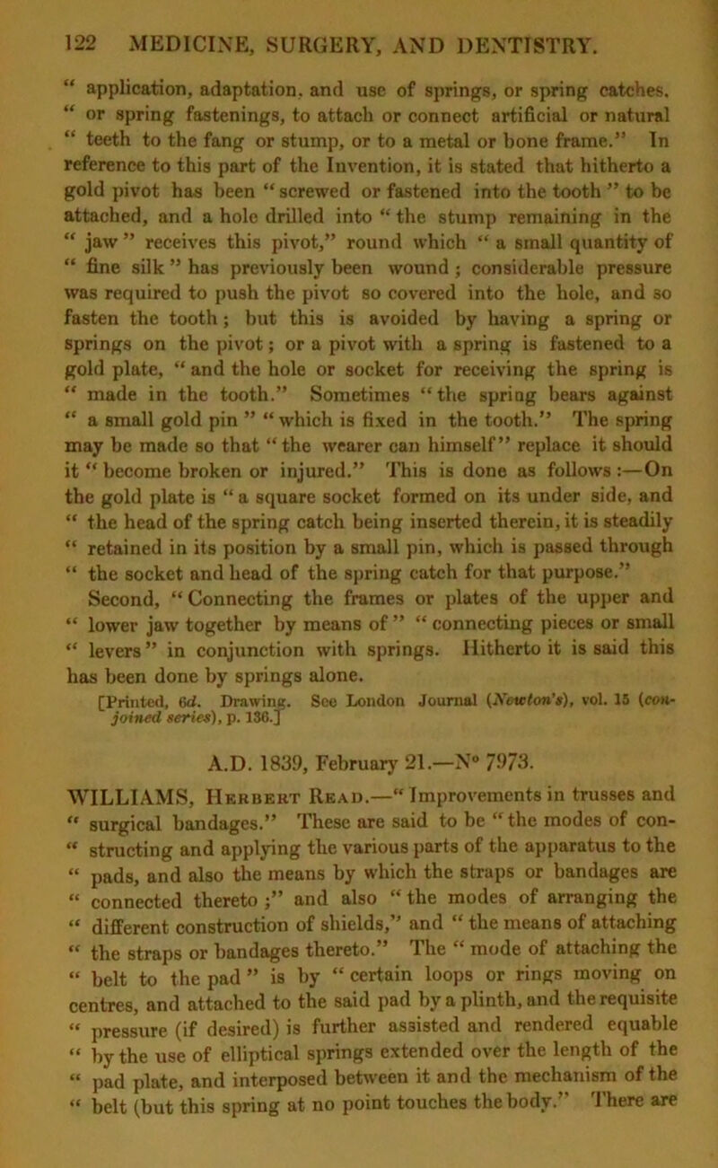 “ application, adaptation, and use of springs, or spring catches. “ or spring fastenings, to attach or connect artificial or natural “ teeth to the fang or stump, or to a metal or bone frame.1’ In reference to this part of the Invention, it is stated that hitherto a gold pivot has been “ screwed or fastened into the tooth ” to be attached, and a hole drilled into “ the stump remaining in the “ jaw ” receives this pivot,” round which “ a small quantity of “ fine silk ” has previously been wound; considerable pressure was required to push the pivot so covered into the hole, and 30 fasten the tooth; but this is avoided by having a spring or springs on the pivot; or a pivot with a spring is fastened to a gold plate,  and the hole or socket for receiving the spring is “ made in the tooth.” Sometimes “the spring bears against “ a small gold pin ” “which is fixed in the tooth.” The spring may be made so that “the wearer can himself” replace it should it “ become broken or injured.” This is done as follows :—On the gold plate is “ a square socket formed on its under side, and “ the head of the spring catch being inserted therein, it is steadily “ retained in its position by a small pin, which is passed through “ the socket and head of the spring catch for that purpose.” Second, “ Connecting the frames or plates of the upper and “ lower jaw together by means of ” “ connecting pieces or small “ levers” in conjunction with springs. Hitherto it is said this has been done by springs alone. [Printed, 6d. Drawing. See London Journal (Newton's), vol. 15 (con- joined series), p. 136. J A.D. 1839, February 21.—N° 7973. WILLIAMS, Herbert Read.— Improvements in trusses and “ surgical bandages.” These are said to be “the modes of con- “ structing and applying the various parts of the apparatus to the “ pads, and also the means by which the straps or bandages are “ connected thereto and also “ the modes of arranging the “ different construction of shields,” and “ the means of attaching “ the straps or bandages thereto.” The “ mode of attaching the “ belt to the pad ” is by “ certain loops or rings moving on centres, and attached to the said pad by a plinth, and the requisite “ pressure (if desired) is further assisted and rendered equable “ by the use of elliptical springs extended over the length of the “ pad plate, and interposed between it and the mechanism of the “ belt (but this spring at no point touches the body.” There are