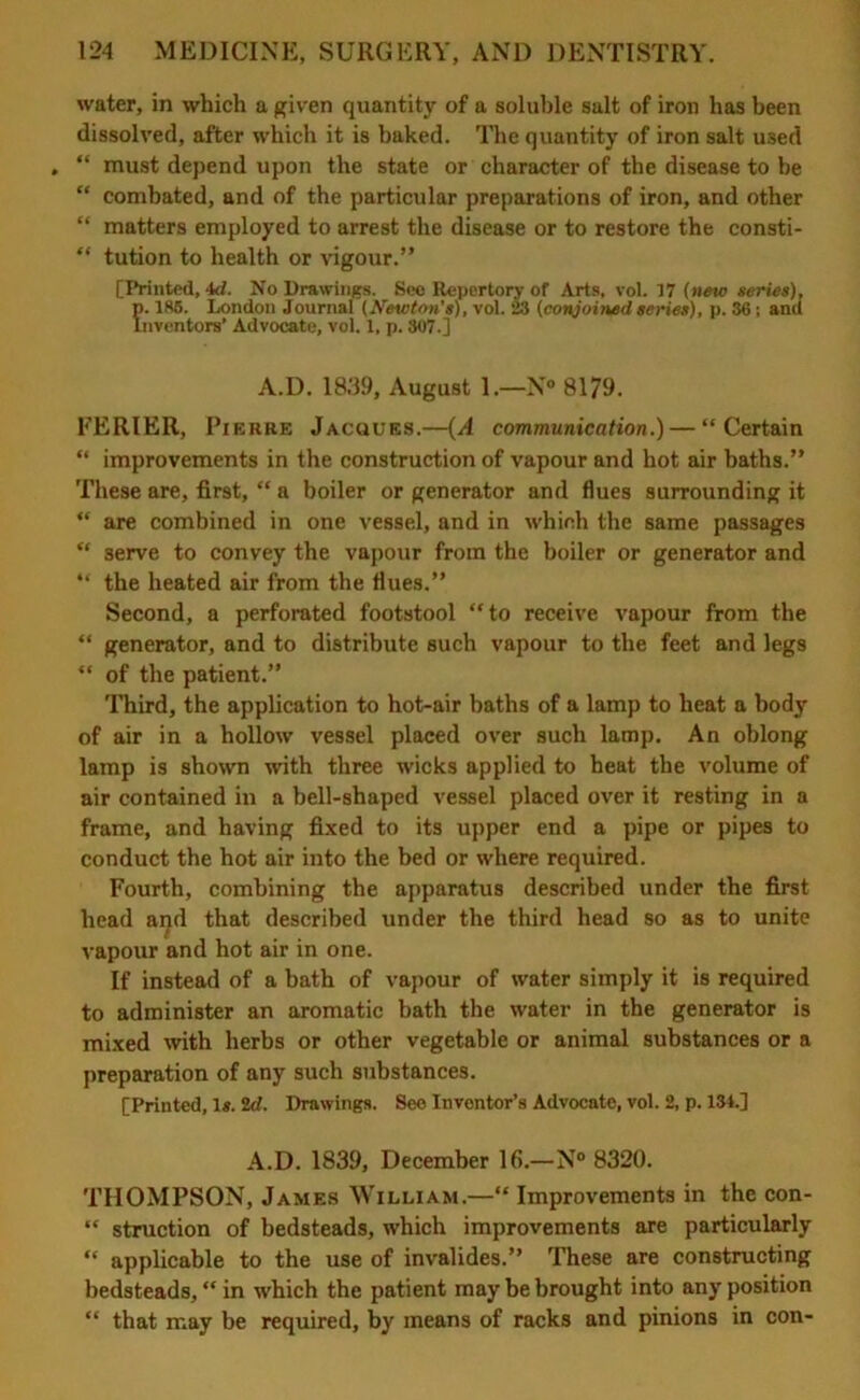 water, in which a given quantity of a soluble salt of iron has been dissolved, after which it is baked. The quantity of iron salt used “ must depend upon the state or character of the disease to be “ combated, and of the particular preparations of iron, and other “ matters employed to arrest the disease or to restore the consti- “ tution to health or vigour.” [Printed, 4d. No Drawings. See Repertory of Arts, vol. 17 (new series), p. 185. London Journal (Newton's), vol. 23 (conjoined series), p. 36; and Inventors’ Advocate, vol. 1, p. 307.] A.D. 1839, August 1.—N° 8179. EERIER, Pierre Jacques.—(A communication.) — “Certain “ improvements in the construction of vapour and hot air baths.” These are, first, “ a boiler or generator and flues surrounding it “ are combined in one vessel, and in which the same passages “ 3erve to convey the vapour from the boiler or generator and “ the heated air from the flues.” Second, a perforated footstool “to receive vapour from the “ generator, and to distribute such vapour to the feet and legs “ of the patient.” Third, the application to hot-air baths of a lamp to heat a body of air in a hollow vessel placed over such lamp. An oblong lamp is shown with three wicks applied to heat the volume of air contained in a bell-shaped vessel placed over it resting in a frame, and having fixed to its upper end a pipe or pipes to conduct the hot air into the bed or where required. Fourth, combining the apparatus described under the first head and that described under the third head so as to unite vapour and hot air in one. If instead of a bath of vapour of water simply it is required to administer an aromatic bath the water in the generator is mixed with herbs or other vegetable or animal substances or a preparation of any such substances. [Printed, 1*. 2d. Drawings. See Inventor’s Advocate, vol. 2, p. 134.] A.D. 1839, December 16.—N° 8320. THOMPSON, James William.—“ Improvements in the con- “ struction of bedsteads, which improvements are particularly “ applicable to the use of invalides.” These are constructing bedsteads, “ in which the patient may be brought into any position “ that may be required, by means of racks and pinions in con-