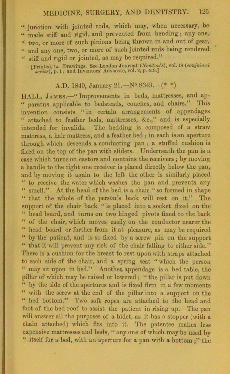 « junction with jointed rods, which may, when necessary, be “ made stiff and rigid, and prevented from bending; any one, “ two, or more of such pinions being thrown in and out of gear, “ and any one, two, or more of such jointed rods being rendered “ stiff and rigid or jointed, as may be required.” [Printed, Is. Drawings. See London Journal (Newton’s), vol. 18 (conjoined series), p. 1; and Inventors’ Advocate, vol. 2, p. 419.] A.D. 1840, January 21.—N° 8349. (* *) HALL, James.—“Improvements in beds, mattresses, and ap- “ paratus applicable to bedsteads, couches, and chairs.” This invention consists “ in certain arrangements of appendages “ attached to feather beds, mattresses, &c.,” and is especially intended for invalids. The bedding is composed of a straw mattress, a hair mattress, and a feather bed ; in each is an aperture through which descends a conducting pan ; a stuffed cushion is fixed on the top of the pan with sliders. Underneath the pan is a case which turns on castors and contains the receivers; by moving a handle to the right one receiver is placed directly below the pan, and by moving it again to the left the other is similarly placed “ to receive the water which washes the pan and prevents any “ smell.” At the head of the bed is a chair “ so formed in shape “ that the whole of the person’s back null rest on it.” The support of the chair back “ is placed into a socket fixed on the “ head board, and turns on two hinged pivots fixed to the back “ of the chair, which moves easily on the conductor nearer the “ head board or farther from it at pleasure, as may be required “ by the patient, and is so fixed by a screw pin on the support “ that it will prevent any risk of the chair falling to either side.” There is a cushion for the breast to rest upon with straps attached to each side of the chair, and a spring seat “ which the person “ may sit upon in bed.” Anotheu appendage is a bed table, the pillar of which may be raised or lowered ; “ the pillar is put down “ by the side of the apertures and is fixed firm in a few moments “ with the screw at the end of the pillar into a support on the “ bed bottom.” Two soft ropes are attached to the head and foot of the bed roof to assist the patient in rising up. The pan will answer all the purposes of a bidet, as it has a stopper (with a chain attached) which fits into it. The patentee makes less expensive mattresses and beds, “ any one of which may be used by “ itself for a bed, with an aperture for a pan with a bottom ■” the