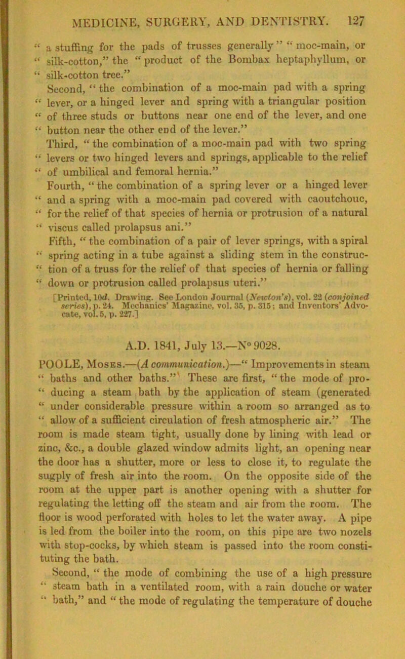 “ a stuffing for the pads of trusses generally ” “ moc-main, or “ silk-cotton,” the “ product of the Bombax heptapliyllum, or “ silk-cotton tree.” Second, “ the combination of a moc-main pad with a spring “ lever, or a hinged lever and spring with a triangular position « of three studs or buttons near one end of the lever, and one “ button near the other end of the lever.” Third, “ the combination of a moc-main pad with two spring “ levers or two hinged levers and springs, applicable to the relief ** of umbilical and femoral hernia.” Fourth, “ the combination of a spring lever or a hinged lever “ and a spring with a moc-main pad covered with caoutchouc, “ for the relief of that species of hernia or protrusion of a natural “ viscus called prolapsus ani.” Fifth, “ the combination of a pair of lever springs, with a spiral “ spring acting in a tube against a sliding stem in the construc- “ tion of a truss for the relief of that species of hernia or falling “ down or protrusion called prolapsus uteri.” [Printed, 10d. Drawing. See London Journal (Newton’s), vol. 22 (conjoined ' series), p. 24. Mechanics' Magazine, vol. 35, p. 315; and Inventors’ Advo- cate, vol. 5, p. 227-1 A.D. 1841, July 13.—N°9028. l’OOLE, Moses.—{A communication.)—“ Improvements in steam “ baths and other baths.” These are first, “the mode of pro- “ ducing a steam bath by the application of steam (generated “ under considerable pressure within a room so arranged as to “ allow of a sufficient circulation of fresh atmospheric air.” The room is made steam tight, usually done by lining with lead or zinc, &c., a double glazed window admits light, an opening near the door has a shutter, more or less to close it, to regulate the sugply of fresh air into the room. On the opposite side of the room at the upper part is another opening with a shutter for regulating the letting off the steam and air from the room. The floor is wood perforated with holes to let the water away. A pipe is led from the boiler into the room, on this pipe are two nozels with stop-cocks, by which steam is passed into the room consti- tuting the bath. Second, “ the mode of combining the use of a high pressure “ steam bath in a ventilated room, with a rain douche or water “ bath,” and “ the mode of regulating the temperature of douche