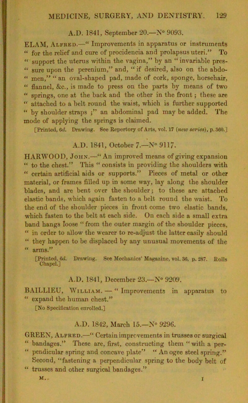 A.D. 1841, September 20.—N° 9093. ELAM, Alfred.—“ Improvements in apparatus or instruments « for the relief and cure of procidencia and prolapsus uteri.” To “ support the uterus within the vagina,” by an “ invariable pres- “ sure upon the perenium,” and, “ if desired, also on the abdo- “ men,” “ an oval-shaped pad, made of cork, sponge, horsehair, “ flannel, &c., is made to press on the parts by means of two “ springs, one at the back and the other in the front; these are “ attached to a belt round the waist, which is further supported “ by shoulder straps an abdominal pad may be added. The mode of applying the springs is claimed. [Printed, 6d. Drawing. See Repertory of Arts, vol. 17 (new series), p. 360.] A.D. 1841, October 7.—N° 911/. HARWOOD, John.—“An improved means of giving expansion “ to the chest.” This “ consists in providing the shoulders with “ certain artificial aids or supports.” Pieces of metal or other material, or frames filled up in some way, lay along the shoulder blades, and are bent over the shoulder; to these are attached elastic bands, which again fasten to a belt round the waist. To the end of the shoulder pieces in front come two elastic bands, which fasten to the belt at each side. On each side a small extra band hangs loose “ from the outer margin of the shoulder pieces, “ in order to allow the wearer to re-adjust the latter easily should “ they happen to be displaced by any unusual movements of the “ arms.” [Printed, 6J. Drawing. See Mechanics’ Magazine, vol. 36, p. 287. Rolls Chapel.] A.D. 1841, December 23.—N° 9209. BAILLIEU, William. — “ Improvements in apparatus to “ expand the human chest.” [No Specification enrolled.] A.D. 1842, March 15.—N» 9296. GREEN, Alfrf.d.—“ Certain improvements in trusses or surgical “ bandages.” These are, first, constructing them “with a per- “ pendicular spring and concave plate” “ An ogee steel spring.” Second, “fastening a perpendicular spring to the body belt of “ trusses and other surgical bandages.” M.. I