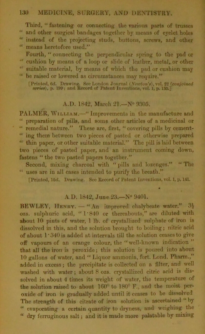 Third, “ fastening or connecting the various parts of trusses “ and other surgical bandages together by means of eyelet holes “ instead of the projecting studs, buttons, screws, and other “ means heretofore used.” Fourth, “ connecting the perpendicular spring to the pad or “ cushion by means of a loop or slide of leather, metal, or other “ suitable material, by means of which the pad or cushion may  be raised or lowered as circumstances may require.” [Printed, (id. Drawing. Sec London Journal (Xewton’s), vol. 22 (conjoined series), p. 199; and Record of Patent Inventions, vol. 1, p. 135.] A.D. 1842, March 21.—N° 9305. PALMER, William.—“ Improvements in the manufacture and “ preparation of pills, and some other articles of a medicinal or “ remedial nature.” These are, first, “covering pills by cement- “ ing them between two pieces of pasted or otherwise prepared “ thin paper, or other suitable material.” The pill is laid between two pieces of pasted paper, and an instrument coming down, fastens “ the two pasted papers together.” Second, mixing charcoal with “ pills and lozenges.” “ The “ uses are in all cases intended to purify the breath.” [Printed, lOd. Drawing. See Record of Patent Inventions, vol. 1, p. 111. A D. 1842, June 23.—N° 9401. BEWLEY, Henry. — “An improved chalybeate water.” 3i ozs. sulphuric acid, “ 1 • 840 or thereabouts,” are diluted with about 10 pints of water, 1 lb. of crystallized sulphate of iron is dissolved in this, and the solution brought to boiling; nitric acid of about l‘340is added at intervals till the solution ceases to give off vapours of an orange colour, the “ well-known indication” that all the iron is peroxide; this solution is poured into about 10 gallons of water, and “ Liquor ammonia, fort. Lond. Pharm.,” added in excess; the precipitate is collected on a filter, and well washed with water; about 8 ozs. crystallized citric acid is dis- solved in about 4 times its weight of water, the temperature of the solution raised to about 160° to 180° F., and the moist per- oxide of iron is gradually added until it ceases to be dissolved The strength of this citrate of iron solution is ascertained “ by “ evaporating a certain quantity to dryness, and weighing the “ dry ferruginous salt; and it is made more palatable by mixing