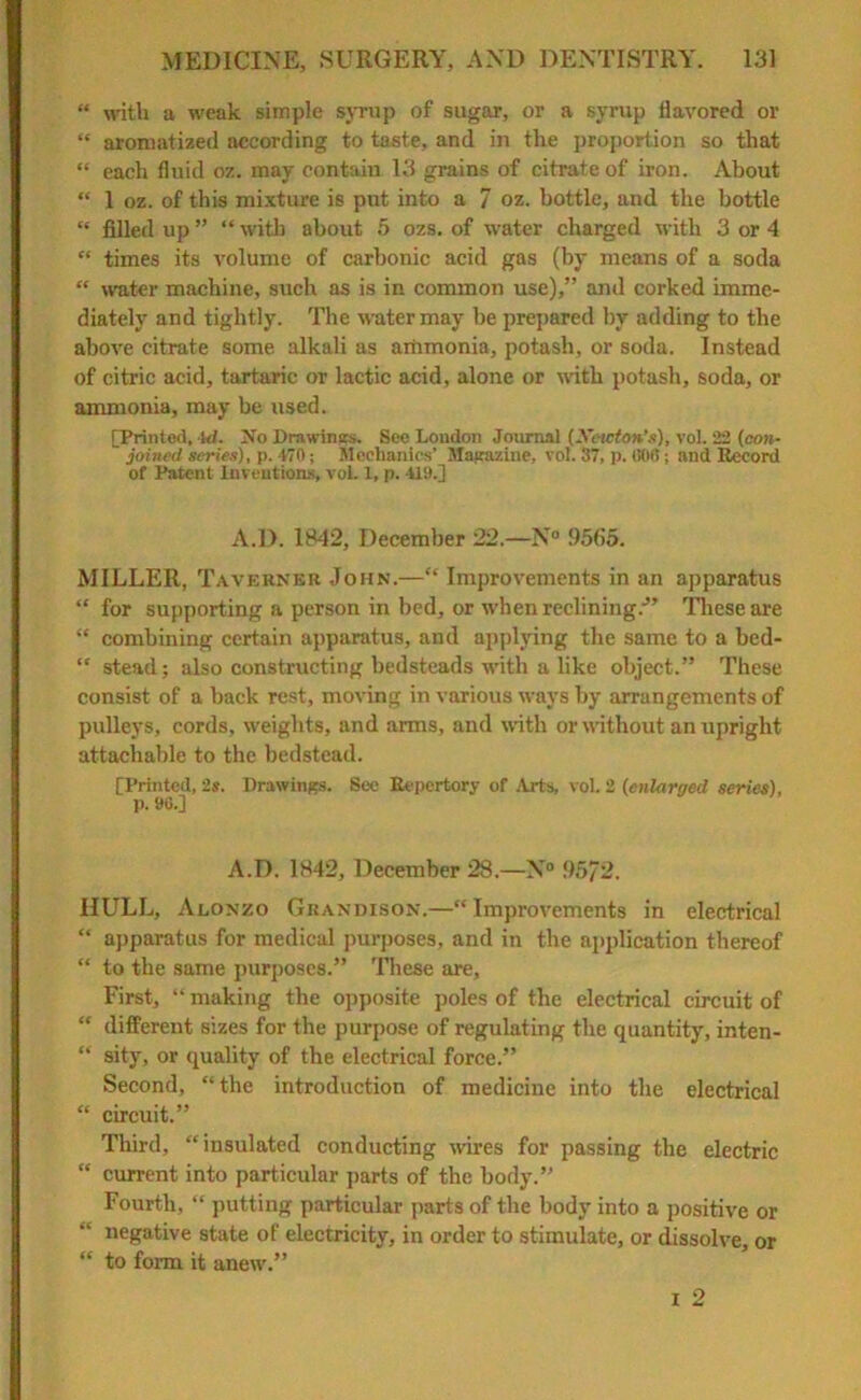 “ with a weak simple syrup of sugar, or a syrup flavored or “ aromatized according to taste, and in the proportion so that “ each fluid oz. may contain 13 grains of citrate of iron. About “ 1 oz. of this mixture is put into a 7 oz. bottle, and the bottle “ filled up ” “ with about 5 ozs. of water charged with 3 or 4 “ times its volume of carbonic acid gas (by means of a soda “ water machine, such as is in common use),” and corked imme- diately and tightly. The water may be prepared by adding to the above citrate some alkali as ammonia, potash, or soda. Instead of citric acid, tartaric or lactic acid, alone or with potash, soda, or ammonia, may be used. [Printed, Id. No Drawings. See London Journal (Xewton’s), vol. 22 (con- joined series), p. V70; Mechanics’ Magazine, vol. 37, p. 606; and Record of Patent Inventions, vol. 1, p. -U9.] A.D. 1842, December 22.—N° 9565. MILLER, Taverner John.—“ Improvements in an apparatus “ for supporting a person in bed, or when reclining.-” These are “ combining certain apparatus, and applying the same to a bed- “ stead; also constructing bedsteads with a like object.” These consist of a back rest, moving in various ways by arrangements of pulleys, cords, weights, and arms, and with or without an upright attachable to the bedstead. [Printed, 2s. Drawings. See Repertory of Arts, vol. 2 {enlarged series), P. »6.] A.D. 1842, December 28.—N° 95/2. HULL, Alonzo Grandison.—“Improvements in electrical “ apparatus for medical purposes, and in the application thereof  to the same purposes.” These are, First, “ making the opposite poles of the electrical circuit of “ different sizes for the purpose of regulating the quantity, inten- “ sity, or quality of the electrical force.” Second, “the introduction of medicine into the electrical “ circuit.” Third, “insulated conducting wires for passing the electric “ current into particular parts of the body.” Fourth, “ putting particular parts of the body into a positive or negative state of electricity, in order to stimulate, or dissolve, or “ to form it anew.” i 2