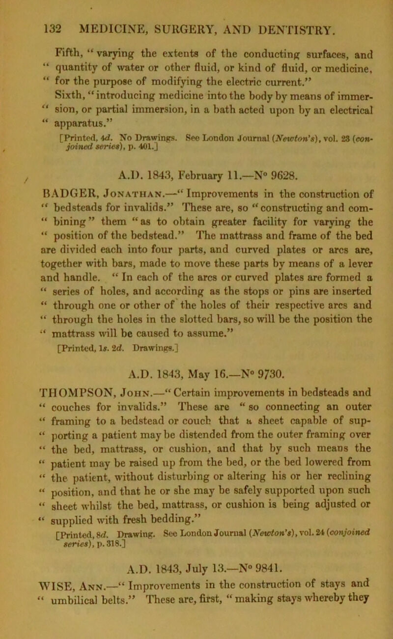 Fifth, “ varying the extents of the conducting surfaces, and “ quantity of water or other fluid, or kind of fluid, or medicine, “ for the purpose of modifying the electric current.” Sixth, “ introducing medicine into the body by means of immer- “ sion, or partial immersion, in a bath acted upon by an electrical “ apparatus.” [Printed, 4d. No Drawings. Seo London Journal (Neicton's), vol. 23 (con- joined series), p. 401.] A.D. 1843, February 11.—N° 9628. BADGER, Jonathan.—“ Improvements in the construction of “ bedsteads for invalids.” These are, so “constructing and com- “ bining ” them “ as to obtain greater facility for varying the “ position of the bedstead.” The mattrass and frame of the bed are divided each into four parts, and curved plates or arcs are, together with bars, made to move these parts by means of a lever and handle. “ In each of the arcs or curved plates are formed a “ series of holes, and according as the stops or pins are inserted “ through one or other of the holes of their respective arcs and “ through the holes in the slotted bars, so will be the position the “ mattrass will be caused to assume.” [Printed, Is. 2d. Drawings.] A.D. 1843, May 16.—N° 9730. THOMPSON, John.—“Certain improvements in bedsteads and “ couches for invalids.” These are “ so connecting an outer “ framing to a bedstead or couch that a sheet capable of sup- “ porting a patient may be distended from the outer framing over “ the bed, mattrass, or cushion, and that by such means the “ patient may be raised up from the bed, or the bed lowered from “ the patient, without disturbing or altering his or her reclining “ position, and that he or she may be safely supported upon such “ sheet whilst the bed, mattrass, or cushion is being adjusted or “ supplied with fresh bedding.” [Printed, 8d. Drawing. See London Journal (Newton’s), vol. 24 (conjoined series), p.318.] A.D. 1843, July 13.—N° 9841. WISE, Ann.—“ Improvements in the construction of stays and “ umbilical belts.” These are, first, “ making stays whereby they