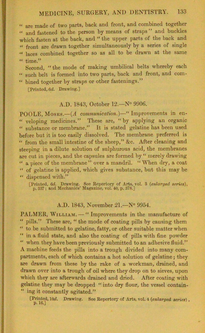 « are made of two parts, back and front, and combined together “ and fastened to the person by means of straps ” and buckles which fasten at the back, and “ the upper parts of the back and « front arc drawn together simultaneously by a series of single « laces combined together so as all to be drawn at the same “ time.” Second, “the mode of making umbilical belts whereby each “ such belt is formed into two parts, back and front, and com- “ bined together by straps or other fastenings.” [Printed,. 6d. Drawing.] A.D. 1843, October 12.—Nn 9906. POOLE, Moses.—(A communication.)—“ Improvements in en- “ veloping medicines.” These are, “by applying an organic “ substance or membrane.” It is stated gelatine has been used before but it is too easily dissolved. The membrane preferred is “ from the small intestine of the sheep,” &c. After cleaning and steeping in a dilute solution of sulphurous acid, the membranes are cut in pieces, and the capsules are formed by “ merely drawing “ a piece of the membrane ” over a mandril. “ When dry, a coat “ of gelatine is applied, which gives substance, but this may be “ dispensed with.” [Printed, Gd. Drawing. See Reportory of Arts, vol. 3 (enlarged series), p. 337; and Mechanics’ Magazine, vol. 40, p. 378.] A.D. 1843, November 21.—N° 9954. PALMER, William. — “ Improvements in the manufacture of “ pills.” These are, “ the mode of coating pills by causing them “ to be submitted to gelatine, fatty, or other suitable matter when “ in a fluid state, and also the coating of pills with fine powder “ when they have been previously submitted to an adhesive fluid.” A machine feeds the pills into a trough divided into many com- partments, each of which contains a hot solution of gelatine; they are drawn from these by the rake of a workman, drained, and drawn over into a trough of oil where they drop on to sieves, upon which they are afterwards drained and dried. After coating with gelatine they may be dropped “into dry flour, the vessel contain- “ ing it constantly agitated.” [Printed, lOd. Drawing. See Repertory of Arts, vol. 4 (enlarged series) ,