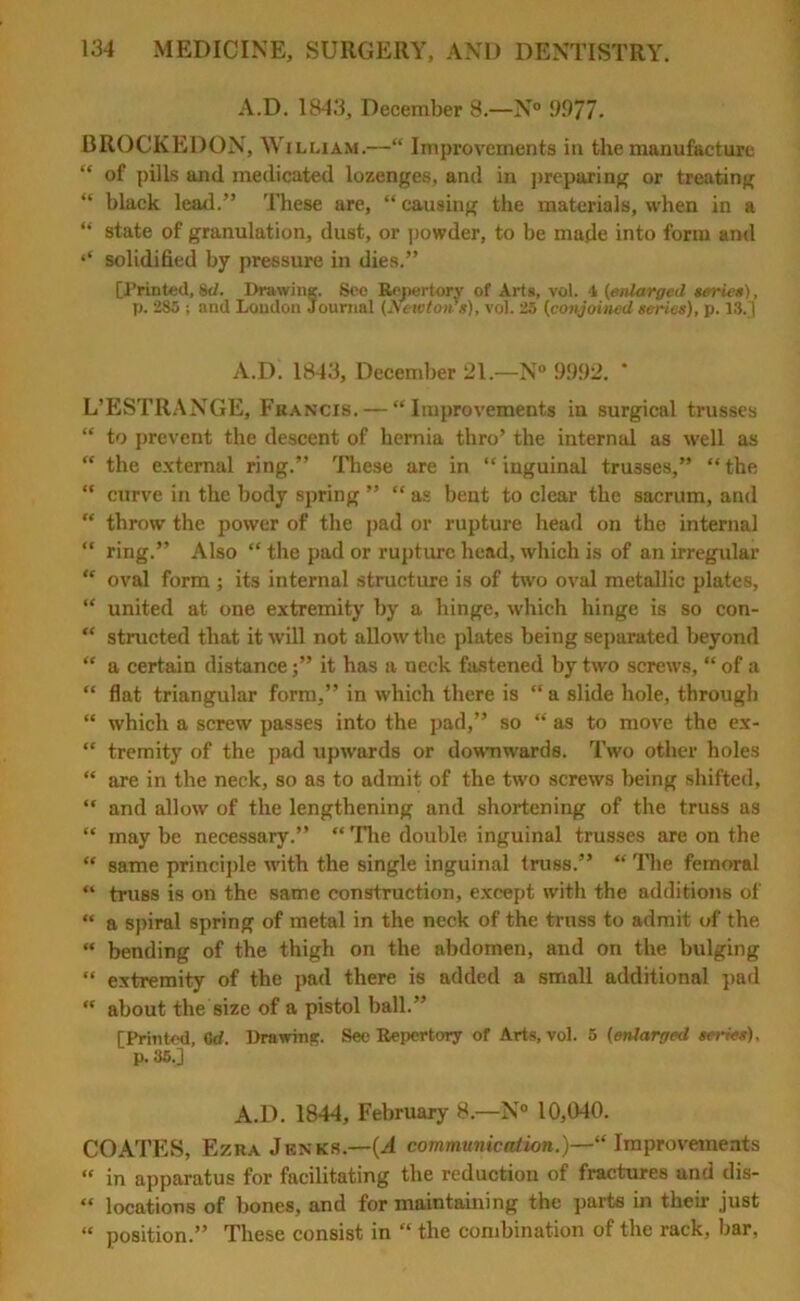 A.D. 1843, December 8.—N° 9977. BROCKEDON, W i lliam.—“ Improvements in the manufacture “ of pills and medicated lozenges, and in preparing or treating “ black lead.” These are, “ causing the materials, when in a “ state of granulation, dust, or powder, to be made into form and ‘‘ solidified by pressure in dies.” [Printed, 8tf. Drawing. Seo Repertory of Arts, vol. \ (enlarged series), p. 285 ; and Loudon Journal (Nc-icton’s), vol. 25 (conjoined series), p. 13.j A.D. 1843, December 21.—N° 995)2. * L’ESTRANGE, Francis. — “Improvements in surgical trusses “ to prevent the descent of hernia thro’ the internal as well as “ the external ring.” These are in “inguinal trusses,” “the “ curve in the body spring ” “ as bent to clear the sacrum, and “ throw the power of the pad or rupture head on the internal “ ring.” Also “ the pad or rupture head, which is of an irregular “ oval form; its internal structure is of two oval metallic plates, “ united at one extremity by a hinge, which hinge is so con- “ structed that it will not allow the plates being separated beyond “ a certain distance j” it has a neck fastened by two screws, “ of a “ flat triangular form,” in which there is “a slide hole, through “ which a screw passes into the pad,” so “ as to move the ex- “ tremity of the pad upwards or downwards. Two other holes “ are in the neck, so as to admit of the two screws being shifted, “ and allow of the lengthening and shortening of the truss as “ may be necessary.” “The double inguinal trusses are on the “ same principle with the single inguinal truss.” “ The femoral “ truss is on the same construction, except with the additions of “ a spiral spring of metal in the neck of the truss to admit of the “ bending of the thigh on the abdomen, and on the bulging “ extremity of the pad there is added a small additional pad  about the size of a pistol ball.” [Printed, 6d. Drawing;. See Repertory of Arts, vol. 5 (enlarged series), p. 35.] A.D. 1844, February 8.—N° 10,040. COATES, Ezra Jenks.—(A communication,)—1“ Improvements “ in apparatus for facilitating the reduction of fractures and dis- “ locations of bones, and for maintaining the parts in their just « position.” These consist in “ the combination of the rack, bar,