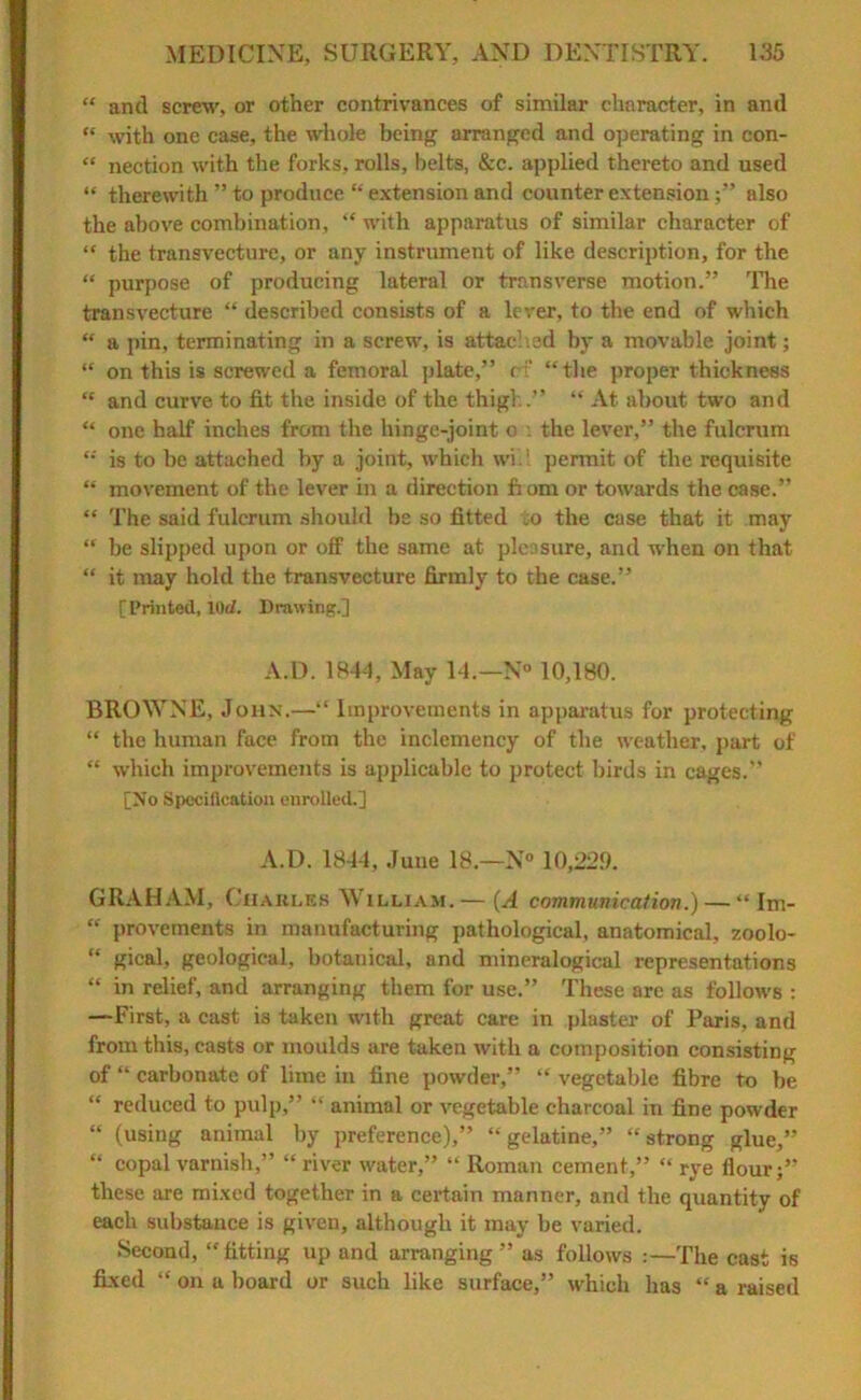 “ and screw, or other contrivances of similar character, in and “ with one ease, the whole being arranged and operating in con- “ nection with the forks, rolls, belts, &c. applied thereto and used “ therewith ” to produce “ extension and counter extensionalso the above combination, “ with apparatus of similar character of “ the transvecture, or any instrument of like description, for the “ purpose of producing lateral or transverse motion.” The transvecture “ described consists of a lever, to the end of which “ a pin, terminating in a screw, is attached by a movable joint; “ on this is screwed a femoral plate,” r i' “the proper thickness “ and curve to fit the inside of the thigh.” “ At about two and “ one half inches from the hinge-joint o : the lever,” the fulcrum “ is to be attached by a joint, which wi.i permit of the requisite “ movement of the lever in a direction fi om or towards the case.” “ The said fulcrum should be so fitted o the case that it may “ be slipped upon or off the same at pleasure, and when on that “ it may hold the transvecture firmly to the case.” [Printed, 10d. Drawing.] A.D. 1844, May 14.—N» 10,180. BROWNE, John.—“ Improvements in apparatus for protecting “ the human face from the inclemency of the weather, part of “ which improvements is applicable to protect birds in cages.” [No Specification enrolled.] A.D. 1844, June 18,—N° 10,22.9. GRAHAM, Charles William.— (A communication.) — “ Im- “ provements in manufacturing pathological, anatomical, zoolo- “ gical, geological, botanical, and mineralogical representations “ in relief, and arranging them for use.” These are as follows : —First, a cast is taken with great care in plaster of Paris, and from this, casts or moulds are taken with a composition consisting of “ carbonate of lime in fine powder,” “ vegetable fibre to be “ reduced to pulp,” “ animal or vegetable charcoal in fine powder “ (using animal by preference),” “gelatine,” “strong glue,” “ copal varnish,” “ river water,” “ Roman cement,” “ rye Hour;” these are mixed together in a certain manner, and the quantity of each substance is given, although it may be varied. Second, “fitting up and arranging ” as follows :—The cast is fixed “ on a board or such like surface,” which has “ a raised