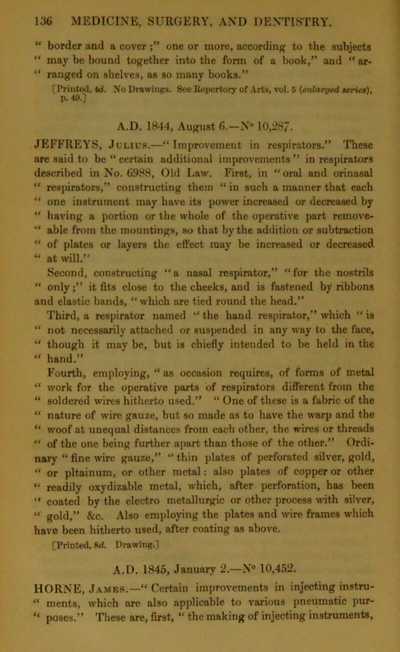 “ border and a coverone or more, according to the subjects “ may be bound together into the form of a book,” and “ ar- “ ranged on shelves, as so many books.” [Printed, id. No Drawings. See Repertory of Arts, vol. 5 (enlarged series), p. 49.] A.D. 1844, August 6.—N° 10,28/. JEFFREYS, Julius.—“Improvement in respirators.” These are said to be “ certain additional improvements ” in respirators described in No. 6988, Old Law. First, in “oral and orinasal “ respirators,” constructing them “ in such a manner that each “ one instrument may have its power increased or decreased by “ having a portion or the whole of the operative part remove- “ able from the mountings, so that by the addition or subtraction “ of plates or layers the effect may be increased or decreased “ at will.” Second, constructing “a nasal respirator,” “for the nostrils “ onlyit fits close to the cheeks, and is fastened by ribbons and elastic bands, “which are tied round the head.” Third, a respirator named “ the hand respirator,” which “ is “ not necessarily attached or suspended in any way to the face, “ though it may be, but is chiefly intended to be held in the “ hand.” Fourth, employing, “ as occasion requires, of forms of metal “ work for the operative parts of respirators different from the “ soldered wires hitherto used.” “ One of these is a fabric of the  nature of wire gauze, but so made as to have the warp and the “ woof at unequal distances from each other, the wires or threads “ of the one being further apart than those of the other.” Ordi- nary “ fine wire gauze,” “ thin plates of perforated silver, gold, “ or pltainum, or other metal: also plates of copper or other “ readily oxydizable metal, which, after perforation, has been “ coated by the electro metallurgic or other process with silver, “ gold,” &c. Also employing the plates and wire frames which have been hitherto used, after coating as above. [Printed, 8d. Drawing.] A.D. 1845, January 2.—N° 10,452. HORNE, James.—“ Certain improvements in injecting instru- “ ments, which are also applicable to various pneumatic pur- “ poses.” These are, first, “ the making of injecting instruments.