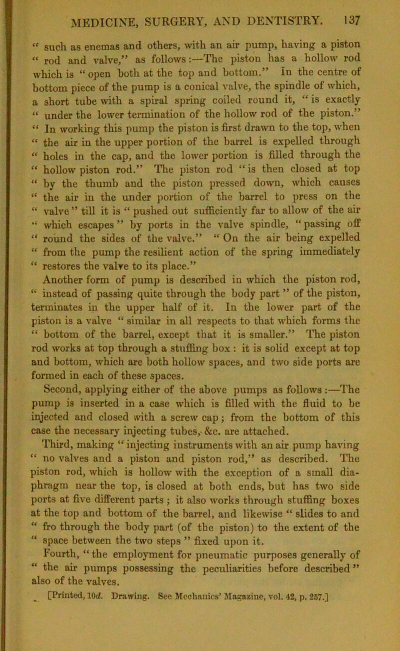 “ such as enemas and others, with an air pump, having a piston “ rod and valve,” as followsThe piston has a hollow rod which is “open both at the top and bottom.” In the centre of bottom piece of the pump is a conical valve, the spindle of which, a short tube with a spiral spring coiled round it, “ is exactly “ under the lower termination of the hollow rod of the piston.” “ In working this pump the piston is first drawn to the top, when “ the air in the upper portion of the barrel is expelled through “ holes in the cap, and the lower portion is filled through the “ hollow piston rod.” The piston rod “is then closed at top “ by the thumb and the piston pressed down, which causes “ the air in the under portion of the barrel to press on the “ valve ” till it is “ pushed out sufficiently far to allow of the air “ which escapes” by ports in the valve spindle, “passing off “ round the sides of the valve.” “ On the air being expelled “ from the pump the resilient action of the spring immediately “ restores the valve to its place.” Another form of pump is described in which the piston rod, “ instead of passing quite through the body part ” of the piston, terminates in the upper half of it. In the lower part of the piston is a valve “ similar in all respects to that which forms the “ bottom of the barrel, except that it is smaller.” The piston rod works at top through a stuffing box : it is solid except at top and bottom, which are both hollow spaces, and two side ports are formed in each of these spaces. Second, applying either of the above pumps as follows :—The pump is inserted in a case wdiich is filled with the fluid to be injected and closed with a screw cap; from the bottom of this case the necessary injecting tubes, &c. are attached. Third, making “injecting instruments with an air pump having “ no valves and a piston and piston rod,” as described. The piston rod, which is hollow with the exception of a small dia- phragm near the top, is closed at both ends, but has two side ports at five different parts ; it also works through stuffing boxes at the top and bottom of the barrel, and likewise “ slides to and “ fro through the body part (of the piston) to the extent of the “ space between the two steps ” fixed upon it. Fourth, “ the employment for pneumatic purposes generally of “ the air pumps possessing the peculiarities before described ” also of the valves. [Printed, lOd. Drawing. See Mechanics’ Magazine, vol. 42, p. 257.]