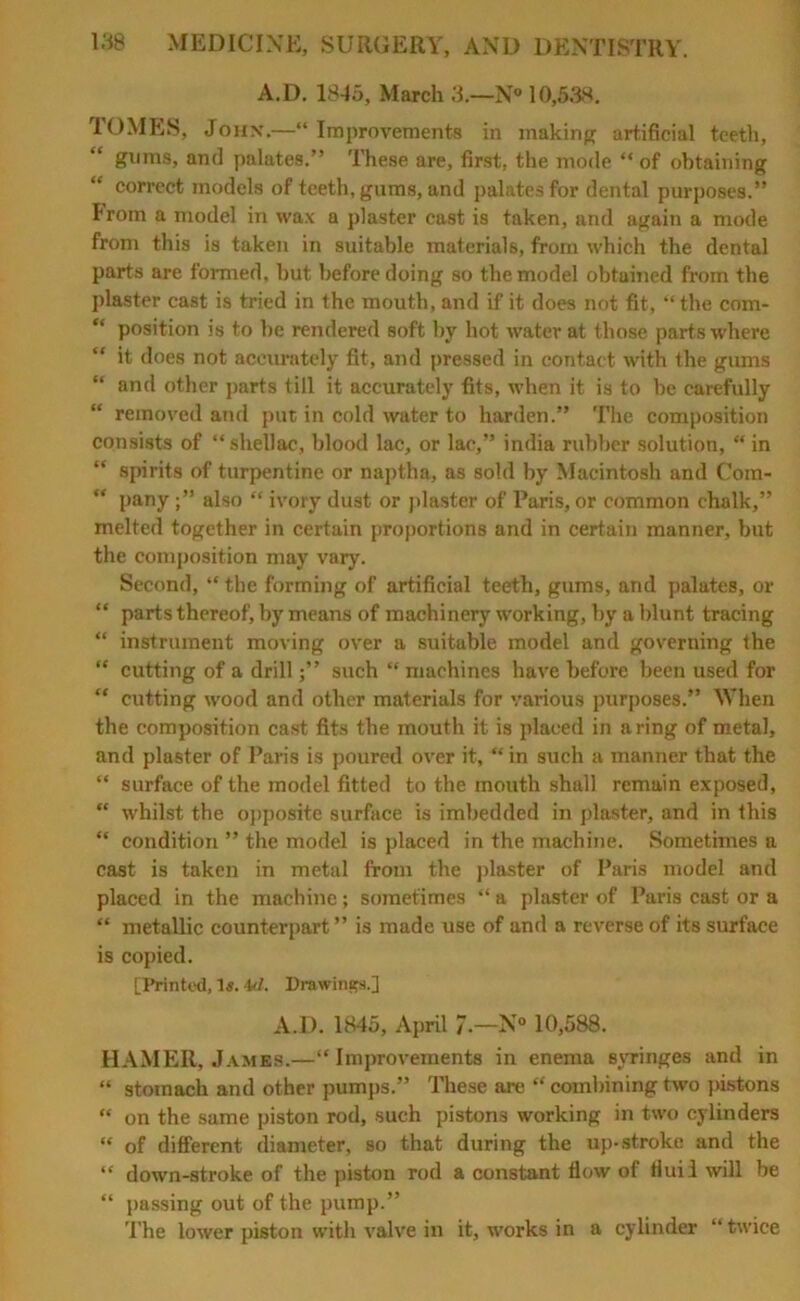 A.D. 1845, March 3.—N» 10,5AS. TOMES, John.—“Improvements in making artificial teeth, gums, and palates.” These are, first, the mode “ of obtaining “ correct models of teeth, gums, and palates for dental purposes.” From a model in wax a plaster cast is taken, and again a mode from this is taken in suitable materials, from which the dental parts are formed, but before doing so the model obtained from the plaster cast is tried in the mouth, and if it does not fit, “the com- “ position is to be rendered soft by hot water at those parts where “ it does not accurately fit, and pressed in contact with the gums “ and other parts till it accurately fits, when it is to be carefully “ removed and put in cold water to harden.” The composition consists of “ shellac, blood lac, or lac,” india rubber solution, “ in “ spirits of turpentine or naptha, as sold by Macintosh and Com- “ panyalso “ ivory dust or plaster of Paris, or common chalk,” melted together in certain proportions and in certain manner, but the composition may vary. Second, “ the forming of artificial teeth, gums, and palates, or “ parts thereof, by means of machinery working, by a blunt tracing “ instrument moving over a suitable model and governing the “ cutting of a drillsuch “ machines have before been used for “ cutting wood and other materials for various purposes.” When the composition cast fits the mouth it is placed in a ring of metal, and plaster of Paris is poured over it, “ in such a manner that the “ surface of the model fitted to the mouth shall remain exposed, “ whilst the opposite surface is imbedded in plaster, and in this “ condition ” the model is placed in the machine. Sometimes a cast is taken in metal from the plaster of Paris model and placed in the machine; sometimes “ a plaster of Paris cast or a “ metallic counterpart ” is made use of and a reverse of its surface is copied. [Printed, 1«. W. Drawings.] A.D. 1845, April 7-—N° 10,588. HAMER, James.—“Improvements in enema syringes and in “ stomach and other pumps.” These are “ combining two pistons “ on the same piston rod, such pistons working in two cylinders “ of different diameter, so that during the up-stroke and the “ down-stroke of the piston rod a constant flow of fluil will be “ passing out of the pump.” The lower piston with valve in it, works in a cylinder “twice
