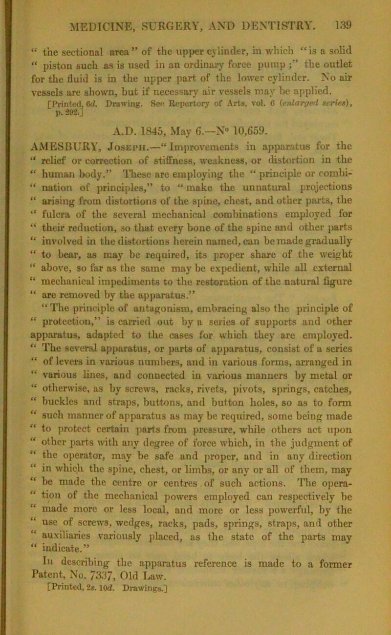 “ the sectional area ” of the upper cylinder, in which “ is a solid “ piston such as is used in an ordinary force pump the outlet for the fluid is in the upper part of the lower cylinder. No air vessels are shown, but if necessary air vessels may be applied. [Printed, 6J. Drawing. See Repertory of Arts, vol. 6 (enlarged series), p. 292.J A.D. 1845, May 6.—N° 10,659. AMESBURY, Joseph.—“Improvements in apparatus for the “ relief or correction of stiffness, weakness, or distortion in the “ human body.” These are employing the “ principle or combi- “ nation of principles,” to “ make the unnatural projections “ arising from distortions of the spine, chest, and other parts, the “ fulcra of the several mechanical combinations employed for “ their reduction, so that every bone of the spine and other parts “ involved in the distortions herein named, can be made gradually “ to bear, as may be required, its proper share of the weight “ above, so far as the same may be expedient, while all external “ mechanical impediments to the restoration of the natural figure “ are removed by the apparatus.” “ The principle of antagonism, embracing also the principle of “ protection,” is carried out by a series of supports and other apparatus, adapted to the cases for which they are employed. “ The several apparatus, or parts of apparatus, consist of a series “ of levers in various numbers, and in various forms, arranged in “ various lines, and connected in various manners by metal or “ otherwise, as by screws, racks, rivets, pivots, springs, catches, “ buckles and straps, buttons, and button holes, so as to form “ such manner of apparatus as may be required, some being made “ to protect certain parts from pressure, while others act upon “ other parts with any degree of force which, in the judgment of “ the operator, may be safe and proper, and in any' direction in which the spine, chest, or limbs, or any or all of them, may “ he made the centre or centres of such actions. The opera- “ tion of the mechanical powers employed can respectively be “ made more or less local, and more or less powerful, by the use of screws, wedges, racks, pads, springs, straps, and other auxiliaries variously placed, as the state of the parts may “ indicate.” In describing the apparatus reference is made to a former Patent, No. 7337, Old Law. [Printed, 2s. 10d. Drawings.]