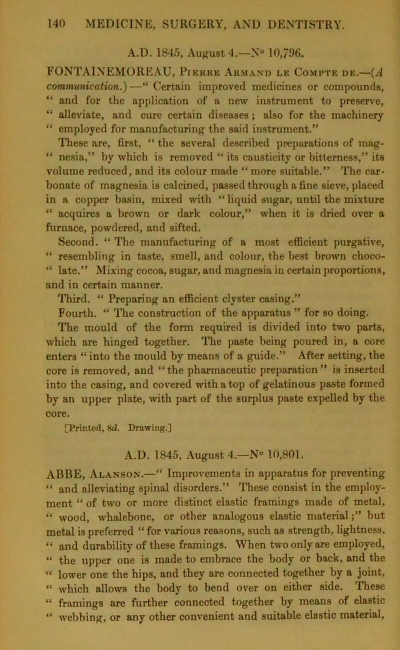 A.D. 1845, August 4.—N° 10,798. FONTAINEMOREAU, Pierre Armand le Compte de.—(A communication.) —“ Certain improved medicines or compounds, “ and for the application of a new instrument to preserve, “ alleviate, and cure certain diseases; also for the machinery “ employed for manufacturing the said instrument.” These are, first, “ the several described preparations of mag- “ nesia,” by which is removed “ its causticity or bitterness,” its volume reduced, and its colour made “more suitable.” The car- bonate of magnesia is calcined, passed through a fine sieve, placed in a copper basin, mixed with “ liquid sugar, until the mixture “ acquires a brown or dark colour,” when it is dried over a furnace, powdered, and sifted. Second. “ The manufacturing of a most efficient purgative, “ resembling in taste, smell, and colour, the best brown choco- “ late.” Mixing cocoa, sugar, and magnesia in certain proportions, and in certain manner. Third. “ Preparing an efficient clyster casing.” Fourth. “ The construction of the apparatus ” for so doing. The mould of the form required is divided into two parts, which are hinged together. The paste being poured in, a core enters “ into the mould by means of a guide.” After setting, the core is removed, and “the pharmaceutic preparation” is inserted into the casing, and covered with a top of gelatinous paste formed by an upper plate, with part of the surplus paste expelled by the core. [Printed, 8d. Drawing.] A.D. 1845, August 4.—N° 10,801. ABBE, Alanson.—“ Improvements in apparatus for preventing “ and alleviating spinal disorders.” These consist in the employ- ment “ of two or more distinct elastic framings made of metal, “ wood, whalebone, or other analogous elastic material;” but metal is preferred “ for various reasons, such as strength, lightness, “ and durability of these framings. When two only are employed, “ the upper one is made to embrace the body or back, and the “ lower one the hips, and they are connected together by a joint, “ which allows the body to bend over on either side. These “ framings are further connected together by means of elastic “ webbing, or any other convenient and suitable elastic material.