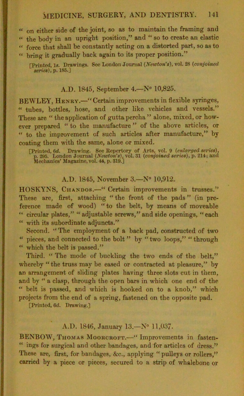 “ on either side of the joint, so as to maintain the framing and “ the body in an upright position,” and “ so to create an elastic “ force that shall be constantly acting on a distorted part, so as to “ bring it gradually hack again to its proper position.” [Printed, Is. Drawings. See London Journal (Newton’s), vol. 28 (conjoined series), p. 185.] A.D. 1845, September 4.—N° 10,825. BEWLEY, Henry.—“Certain improvements in flexible syringes, “ tubes, bottles, hose, and other like vehicles and vessels.” These are “ the application of gutta percha ” alone, mixed, or how- ever prepared “ to the manufacture ” of the above articles, or “ to the improvement of such articles after manufacture,” by coating them with the same, alone or mixed. [Printed, 6d. Drawing. See Repertory of Arts, vol. 9 (enlarged series), p. 295. London Journal (Newton’s), vol. 31 (conjoined series), p. 214; and Mechanics’ Magazine, vol. 44, p. 319.] A.D. 1845, November 3.—N° 10,912. HOSKYNS, Chandos.—“ Certain improvements in trusses.” These are, first, attaching “ the front of the pads ” (in pre- ference made of wood) “to the belt, by means of moveable “ circular plates,” “adjustable screws,”and side openings, “each “ with its subordinate adjuncts.” Second. “ The employment of a back pad, constructed of two “ pieces, and connected to the bolt ” by “ two loops,” “ through “ which the belt is passed.” Third. “ The mode of buckling the two ends of the belt,” whereby “ the truss may be eased or contracted at pleasure,” by an arrangement of sliding plates having three slots cut in them, and by “ a clasp, through the open bars in which one end of the “ belt is passed, and which is hooked on to a knob,” which projects from the end of a spring, fastened on the opposite pad. [Printed, 6d, Drawing.] A.D. 1846, January 13.—N° 11,037. BENBOW, Thomas Moorcroft.—“ Improvements in fasten- “ ings for surgical and other bandages, and for articles of dress.” These are, first, for bandages, &c., applying “ pulleys or rollers,” carried by a piece or pieces, secured to a strip of whalebone or