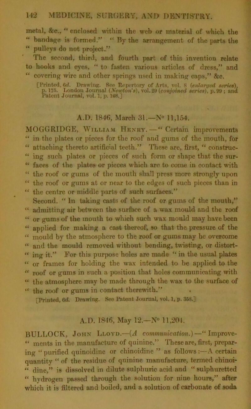 metal, &c., “ enclosed within the web or material of which the “ bandage is formed.” “ By the arrangement of the parts the “ pulleys do not project.” The second, third, and fourth part of this invention relate to hooks and eyes, “ to fasten various articles of dress,” and “ covering wire and other springs used in muking caps,” &c. [Printed, Sd. Drawing. See Repertory of Arts, vol. 8 (enlarged series), p. I7.r>. London Journal (Newton's), vol. 29 (conjoined series), p. 99 ; ana Patent Journal, vol. 1, p. 168.] A.D. 1846, March 31.—N° 11,154. MOGGRIDGE, William Henry.—“Certain improvements “ in the plates or pieces for the roof and gums of the mouth, for “ attaching thereto artificial teeth.” These are, first, “ construc- “ ing such plates or pieces of such form or shape that the sur- “ faces of the plates or pieces which are to come in contact with “ the roof or gums of the mouth shall press more strongly upon “ the roof or gums at or near to the edges of such pieces than in “ the centre or middle parts of such surfaces.” Second. “ In taking casts of the roof or gums of the mouth,” “ admitting air between the surface of a wax mould and the roof “ or gums of the mouth to which such wax mould may have been “ applied for making a cast thereof, so that the pressure of the “ mould by the atmosphere to the roof or gums may be overcome “ and the mould removed without bending, twisting, or distort- “ ing it.” For this purpose holes are made “ in the usual plates “ or frames for holding the wax intended to be applied to the “ roof or gums in such a position that holes communicating with “ the atmosphere may be made through the wax to the surface of “ the roof or gums in contact therewith.” [Printed, 6d. Drawing. See Patent Journal, vol. 1, p. 358.] A.D. 1846, May 12.—N° 11,204. BULLOCK, John Lloyd.—(A communication.)—“ Improve- “ ments in the manufacture of quinine.” These are, first, prepar- ing “ purified quinoidine or chinoidine ” as follow's :—A certain quantity “ of the residue of quinine manufacture, termed chinoi- “ dine,” is dissolved in dilute sulphuric acid and “ sulphuretted “ hydrogen passed through the solution for nine hours,” after which it is filtered and boiled, and a solution of carbonate of soda