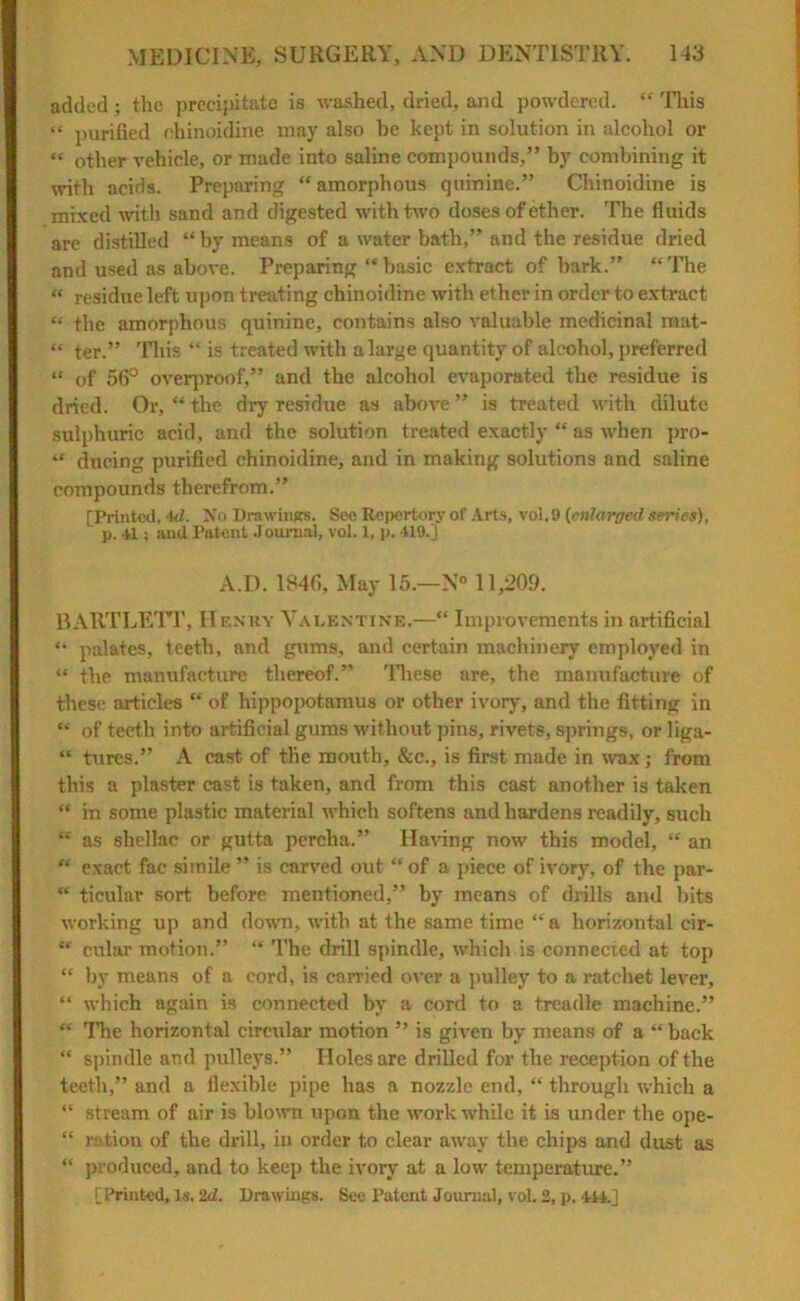 added; the precipitate is washed, dried, and powdered. “ This “ purified chinoidine may also he kept in solution in alcohol or « other vehicle, or made into saline compounds,” by combining it with acids. Preparing “ amorphous quinine.” Chinoidine is mixed with sand and digested with two doses of ether. The fluids are distilled “ by means of a water bath,” and the residue dried and used as above. Preparing “ basic extract of bark.” “The « residue left upon treating chinoidine with ether in order to extract “ the amorphous quinine, contains also valuable medicinal mat- “ ter.” This “ is treated with a large quantity of alcohol, preferred “ of 56° overproof,” and the alcohol evaporated the residue is dried. Or, “ the dry residue as above ” is treated with dilute sulphuric acid, and the solution treated exactly “ as when pro- “ during purified chinoidine, and in making solutions and saline compounds therefrom.” [Printed, 4d. No Drawings. See Repertory of Arts, vol. 9 {enlarged series), ' p. 41; and Patent Journal, vol. 1, p. 419.] A.D. 1846, May 15.—N° 11,209. BARTLETT, Henry Valentine.—“ Improvements in artificial “ palates, teeth, and gums, and certain machinery employed in “ the manufacture thereof.” These are, the manufacture of these articles “ of hippopotamus or other ivory, and the fitting in “ of teeth into artificial gums without pins, rivets, springs, or liga- “ tures.” A cast of the mouth, &c., is first made in wax; from this a plaster cast is taken, and from this cast another is taken “ in some plastic material which softens and hardens readily, such “ ns shellac or gutta perclia.” Having now this model, “ an “ exact fac simile ” is carved out “ of a piece of ivory, of the par- “ ticular sort before mentioned,” by means of drills and bits working up and down, with at the same time “a horizontal cir- “ cular motion.” “ The drill spindle, which is connected at top “ by means of a cord, is carried over a pulley to a ratchet lever, “ which again is connected by a cord to a treadle machine.” “ The horizontal circular motion ” is given by means of a “ back “ spindle and pulleys.” Holes are drilled for the reception of the teeth,” and a flexible pipe has a nozzle end, “through which a “ stream of air is blown upon the work while it is under the ope- “ ration of the drill, in order to clear away the chips and dust as “ produced, and to keep the ivory at a low temperature.” [Printed, Is. 2d. Drawings. See Patent Journal, vol. 2, p. 414.]