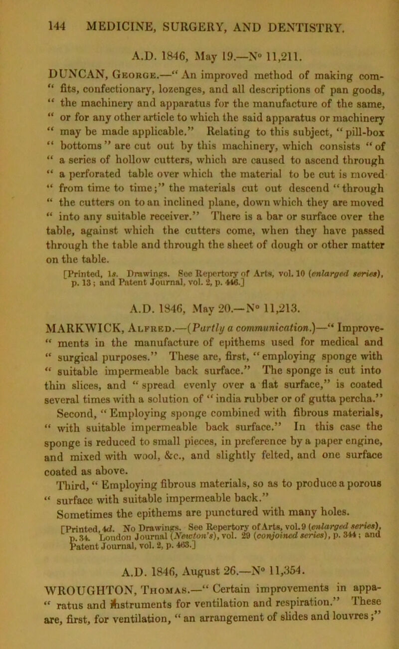 A.D. 1846, May 19.—N° 11,211. DUNCAN, George.—“ An improved method of making com- “ fits, confectionary, lozenges, and all descriptions of pan goods, “ the machinery and apparatus for the manufacture of the same, “ or for any other article to which the said apparatus or machinery “ may be made applicable.” Relating to this subject, “pill-box “ bottoms ” are cut out by this machinery, which consists “ of “ a series of hollow cutters, which are caused to ascend through “ a perforated table over which the material to be cut is moved “ from time to time;” the materials cut out descend “ through “ the cutters on to an inclined plane, down which they are moved “ into any suitable receiver.” There is a bar or surface over the table, against which the cutters come, when they have passed through the table and through the sheet of dough or other matter on the table. [Printed, l.«. Drawings. See Repertory of Arts, vol. 10 (enlarged series), p. 13; and Patent Journal, vol. 2, p. 446.] A.D. 1846, May 20.—N° 11,213. MARKWICK, Alfred.—(Partly a communication.)—“ Improve- “ ments in the manufacture of epithems used for medical and “ surgical purposes.” These are, first, “employing sponge with “ suitable impermeable back surface.” The sponge is cut into thin slices, and “ spread evenly over a flat surface,” is coated several times with a solution of “ india rubber or of gutta percha.” Second, “ Employing sponge combined with fibrous materials, “ with suitable impermeable back surface.” In this case the sponge is reduced to small pieces, in preference by a paper engine, and mixed with wool, &c., and slightly felted, and one surface coated as above. Third, “ Employing fibrous materials, so as to produce a porous “ surface with suitable impermeable back.” Sometimes the epithems are punctured with many holes. [Printed id. No Drawings. See Repertory of Arts, vol. 9 (enlarged series), p. 34. London Journal (Newton’s), vol. 29 (conjoined series), p. 344; and Patent Journal, vol. 2, p. 468.] A.D. 1846, August 26.—N° 11,354. WROUGHTON, Thomas.—“ Certain improvements in appa- “ ratus and instruments for ventilation and respiration.” These are, first, for ventilation, “ an arrangement of slides and louvres;”