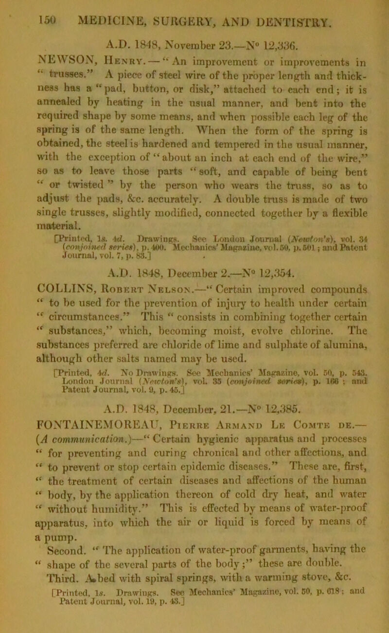 A.D. 1848, November 23.—N° 12,336. NEWSON, Henry. — “An improvement or improvements in trusses.” A piece of steel wire of the proper length and thick- ness has a “pad, button, or disk,” attached to each end; it is annealed by heating in the usual manner, and bent into the required shape by some means, and when possible each leg of the spring is of the same length. When the form of the spring is obtained, the steel is hardened and tempered in the usual manner, with the exception of “about an inch at each end of the wire,” so as to leave those parts “ soft, and capable of being bent “ or twisted ” by the person who wears the truss, so as to adjust the pads, &c. accurately. A double truss is made of two single trusses, slightly modified, connected together by a flexible material. [Printed, Is. 4<L Drawings. See London Journal (Newton’s), vol. 31 (conjoined series), p. 400. Mechanics’ Magazine, vol.BO. p. 501; and Patent Journal, vol. 7, p. 88.] A.D. 1848, December 2.—N° 12,354. COLLINS, Robert Nelson.—“Certain improved compounds “ to be used for the prevention of injury to health under certain “ circumstances.” This “ consists in combining together certain “ substances,” which, becoming moist, evolve chlorine. The substances preferred are chloride of lime and sulphate of alumina, although other salts named may be used. [Printed, 4d, Xo Drawings. See Mechanics’ Magazine, vol. 50, p. 543. London Journal (Newton’s), vol. 35 (conjoined series), p. 188 : and Patent Journal, vol. 9, p. 45.] A.D. 1848, December, 21.—N° 12,385. FONTAINEMOREAU, Pierre Arm and Le Comte de.— (A communication.)—“ Certain hygienic apparatus and processes “ for preventing and curing chronical and other affections, and “ to prevent or stop certain epidemic diseases.” These are, first, “ the treatment of certain diseases and affections of the human “ body, by the application thereon of cold dry heat, and water “ without humidity.” This is effected by means of water-proof apparatus, into which the air or liquid is forced by means of a pump. Second. “ The application of water-proof garments, having the “ shape of the several parts of the bodythese are double. Third. A»bed with spiral springs, with a warming stove, &c. [Printed, Is. Drawings. See Mechanics’ Magazine, vol. 50, p. C18; and Patent Journal, vol. 19, p. 48.]