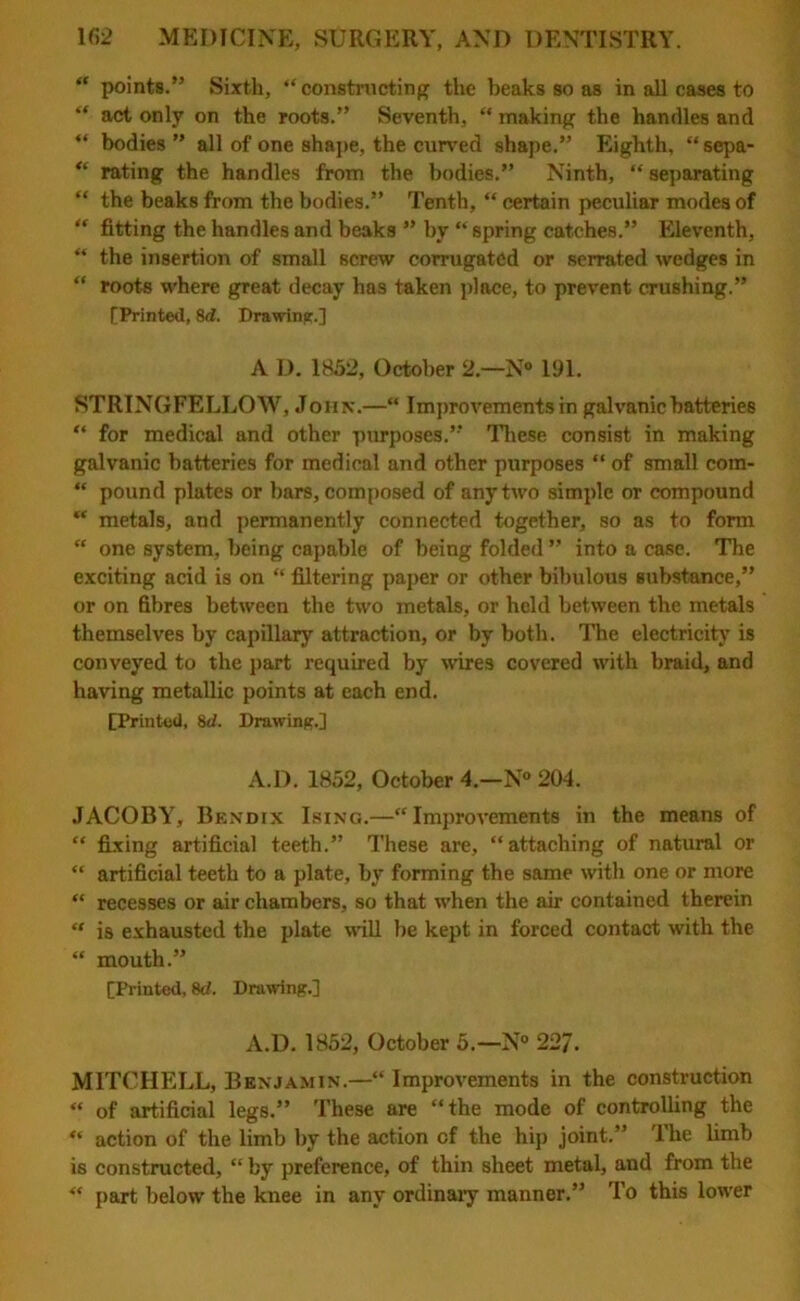 “ points.” Sixth, “constructing the beaks so as in all cases to “ act only on the roots.” Seventh, “ making the handles and “ bodies ” all of one shape, the curved shape.” Eighth, “ sepa- “ rating the handles from the bodies.” Ninth, “ separating “ the beaks from the bodies.” Tenth, “ certain peculiar modes of “ fitting the handles and beaks ” by “ spring catches.” Eleventh, “ the insertion of small screw corrugated or serrated wedges in “ roots where great decay has taken place, to prevent crushing.” [Printed, 8d. Drawing.] A D. 1852, October 2 — N° 191. STRINGFELLOW, John.—“ Improvements in galvanic batteries “ for medical and other purposes.” These consist in making galvanic batteries for medical and other purposes “ of small com- “ pound plates or bars, composed of any two simple or compound “ metals, and permanently connected together, so as to form “ one system, being capable of being folded ” into a case. The exciting acid is on “ filtering paper or other bibulous substance,” or on fibres between the two metals, or held between the metals themselves by capillary attraction, or by both. The electricity is conveyed to the part required by wires covered with braid, and having metallic points at each end. [Printed, 8d. Drawing.] A.D. 1852, October 4.—N° 204. JACOBY, Bendix Ising.—“Improvements in the means of “ fixing artificial teeth.” These are, “attaching of natural or “ artificial teeth to a plate, by forming the same with one or more “ recesses or air chambers, so that when the air contained therein “ is exhausted the plate will be kept in forced contact with the “ mouth.” [Printed, 8d. Drawing.] A.D. 1852, October 5.—N° 227. MITCHELL, Benjamin.—“ Improvements in the construction “ of artificial legs.” These are “the mode of controlling the “ action of the limb by the action of the hip joint.” The limb is constructed, “ by preference, of thin sheet metal, and from the “ part below the knee in any ordinaiy manner.” To this lower