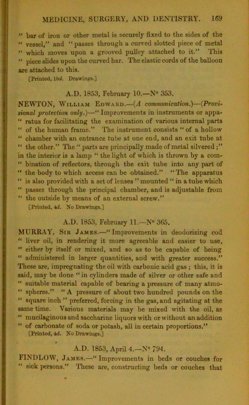 “ bar of iron or other metal is securely fixed to the sides of the “ vessel,” and “passes through a curved slotted piece of metal “ which moves upon a grooved pulley attached to it.” This “ piece slides upon the curved bar. The elastic cords of the balloon are attached to this. [Printed, lOci. Drawings.] A.D. 1853, February 10.—N° 353. NEWTON, William Edward.—(A communication.)—(Provi- sional protection only.)—“ Improvements in instruments or appa- “ ratus for facilitating the examination of various internal parts “ of the human frame.” The instrument consists “of a hollow “ chamber with an entrance tube at one end, and an exit tube at “ the other.” The “ parts are principally made of metal silvered in the interior is a lamp “ the light of which is thrown by a com- “ bination of reflectors, through the exit tube into any part of “ the body to which access can be obtained.” “ The apparatus “ is also provided with a set of lenses ” mounted “ in a tube which “ passes through the principal chamber, and is adjustable from “ the outside by means of an external screw.” [Printed, id. No Drawings.] A.D. 1853, February 11.—N° 365. MURRAY, Sir James.—“Improvements in deodorizing cod “ liver oil, in rendering it more agreeable and easier to use,  either by itself or mixed, and so as to be capable of being “ administered in larger quantities, and with greater success.” These are, impregnating the oil with carbonic acid gas ; this, it is said, may be done “ in cylinders made of silver or other safe and “ suitable material capable of bearing a pressure of many atmo- “ spheres.” “ A pressure of about two hundred pounds on the “ square inch ” preferred, forcing in the gas, and agitating at the same time. Various materials may be mixed with the oil, as “ mucilaginous and saccharine liquors with or without an addition “ of carbonate of soda or potash, all in certain proportions.” [Printed, id. No Drawings.] » A.D. 1853, April 4.—N° 794. FINDLOW, James.—“Improvements in beds or couches for “ sick persons.” These are, constructing beds or couches that