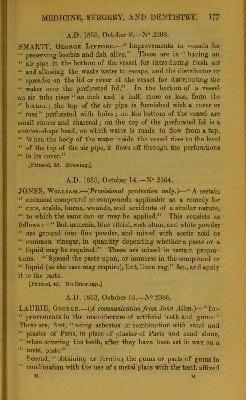 A.D. 1853, October 8—N° 2308. SMARTT, George Lifford.—“Improvements in vessels for “ preserving leeches and fish alive.” These are in “ having an “ air pipe in the bottom of the vessel for introducing fresh air “ and allowing the waste water to escape, and the distributor or “ spreader on the lid or cover of the vessel for distributing the “ water over the perforated lid.” In the bottom of a vessel an air tube rises “an inch and [a half, more or less, from the “ bottom; the top of the air pipe is furnished with a cover or “ rose ” perforated with holes; on the bottom of the vessel are small stones and charcoal; on the top of the perforated lid is a convex-shape head, on which water is made to flow from a tap. “ When the body of the water inside the vessel rises to the level “ of the top of the air pipe, it flows off through the perforations “ in its cover.” [Printed, 6d. Drawing.] A.D. 1853, October 14. -N° 2364. JONES, William.—(Provisional protection only.)—“A certain “ chemical compound or compounds applicable as a remedy for “ cuts, scalds, bums, wounds, and accidents of a similar nature, “ to which the same can or may be applied.” This consists as follows :—“ Bol. armenia, blue vitriol, rock alum, and white powder “ are ground into fine powder, and mixed with acetic acid or “ common vinegar, in quantity depending whether a paste or a “ liquid may be required.” These are mixed in certain propor- tions. “ Spread the paste upon, or immerse in the compound or “ liquid (as the case may require), lint, linen rag,” &c., and apply it to the parts. [Printed, id. No Drawings.] A.D. 1853, October 15.—N° 2386. LAURIE, George.—(A communication from John Allen.)—“ Im- “ provements in the manufacture of artificial teeth and gums.” These are, first, “ using asbestos in combination with sand and “ plaster of Paris, in place of plaster of Paris and sand alone, “ when covering the teeth, after they have been set in wax on a “ metal plate.” Second, “ obtaining or forming the gums or parts of gums in “ combination with the use of a metal plate with the teeth affixed M. M