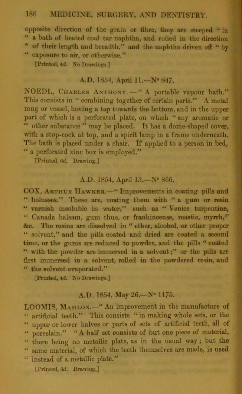 opposite direction of the grain or fibre, they are steeped “ in a hath of heated coal tar naphtha, and rolled in the direction “ of their length and breadth,” and the naphtha driven off “ by “ exposure to air, or otherwise.” [Printed, 4d. No Drawings.] NOEDL, Charles Anthony. — “A portable vapour bath.” This consists in “ combining together of certain parts.” A metal mug or vessel, having a tap towards the bottom, and in the upper part of which is a perforated plate, on which “ any aromatic or “ other substance ” may be placed. It has a dome-shaped cover, with a stop-cock at top, and a spirit lamp in a frame underneath. The bath is placed under a chair. If applied to a person in bed, “ a perforated zinc box is employed.” [Printed, C>d. Drawing.] COX, Arthur IIawker.—“ Improvements in coating pills and “ bolusses.” These are, coating them with “ a gum or resin “ varnish insoluble in water,” such as “ Venice turpentine, “ Canada balsam, gum thus, or frankincense, mastic, myrrh,” &c. The resins are dissolved in “ ether, alcohol, or other proper “ solvent,” and the pills coated and dried are coated a second time, or the gums are reduced to powder, and the pills “ coated “ with the powder are immersed in a solvent;” or the pills are first immersed in a solvent, rolled in the powdered resin, and “ the solvent evaporated.” [Printed, kl. No Drawings.] LOOMIS, Mahlon.—“ An improvement in the manufacture of “ artificial teeth.” This consists “ in making whole sets, or the “ upper or lower halves or parts of sets of artificial teeth, all of “ porcelain.” “A half set consists of but one piece of material, “ there being no metallic plate, as in the usual way; but the “ same material, of which the teeth themselves are made, is used “ instead of a metallic plate.” [Printed, Gd. Drawing.] A.D. 1854, April !!.•—N° 847. A.D. 1854, April 13.—N° 866. A.D. 1854, May 26.—N° 1175.