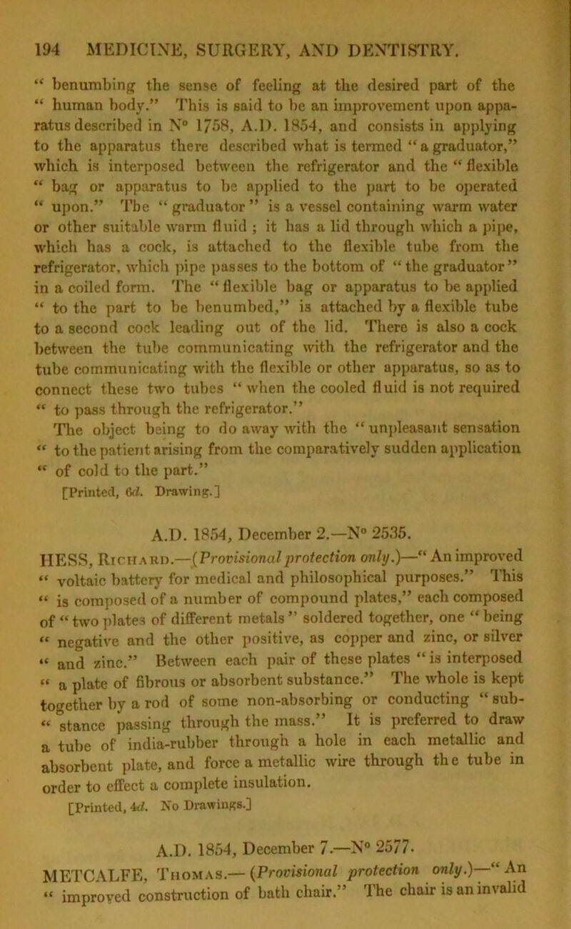 “ benumbing the sense of feeling at the desired part of the “ human body.” This is said to he an improvement upon appa- ratus described in N° 1758, A.D. 1854, and consists in applying to the apparatus there described what is termed “ a graduator,” which is interposed between the refrigerator and the “ flexible “ bag or apparatus to be applied to the part to be operated “ upon.” The “ graduator ” is a vessel containing warm water or other suitable warm fluid ; it has a lid through which a pipe, which has a cock, is attached to the flexible tube from the refrigerator, which pipe passes to the bottom of “the graduator” in a coiled form. The “flexible bag or apparatus to be applied “ to the part to be benumbed,” is attached by a flexible tube to a second cock leading out of the lid. There is also a cock between the tube communicating with the refrigerator and the tube communicating with the flexible or other apparatus, so as to connect these two tubes “ when the cooled fluid is not required “ to pass through the refrigerator.” The object being to do away with the “ unpleasant sensation “ to the patient arising from the comparatively sudden application “ of cold to the part.” [Printed, 6d. Drawing.] A.D. 1854, December 2.—N° 2535. HESS, Richard.—[Provisionalprotection only.)—“ An improved “ voltaic battery for medical and philosophical purposes.” This “ ig composed of a number of compound plates,” each composed of “ two plates of different metals ” soldered together, one “ being « negative and the other positive, as copper and zinc, or silver “ and zinc.” Between each pair of these plates “ is interposed “ a plate of fibrous or absorbent substance.” The whole is kept together by a rod of some non-absorbing or conducting “ sub- “ stance passing through the mass.” It is preferred to draw a tube of india-rubber through a hole in each metallic and absorbent plate, and force a metallic wire through the tube in order to effect a complete insulation. [Printed, id. No Drawings.] A.D. 1854, December 7.—N° 2577- METCALFE, Thomas.— (Provisional protection only.)—1“ An “ improved construction of bath chair.” The chair is an invalid