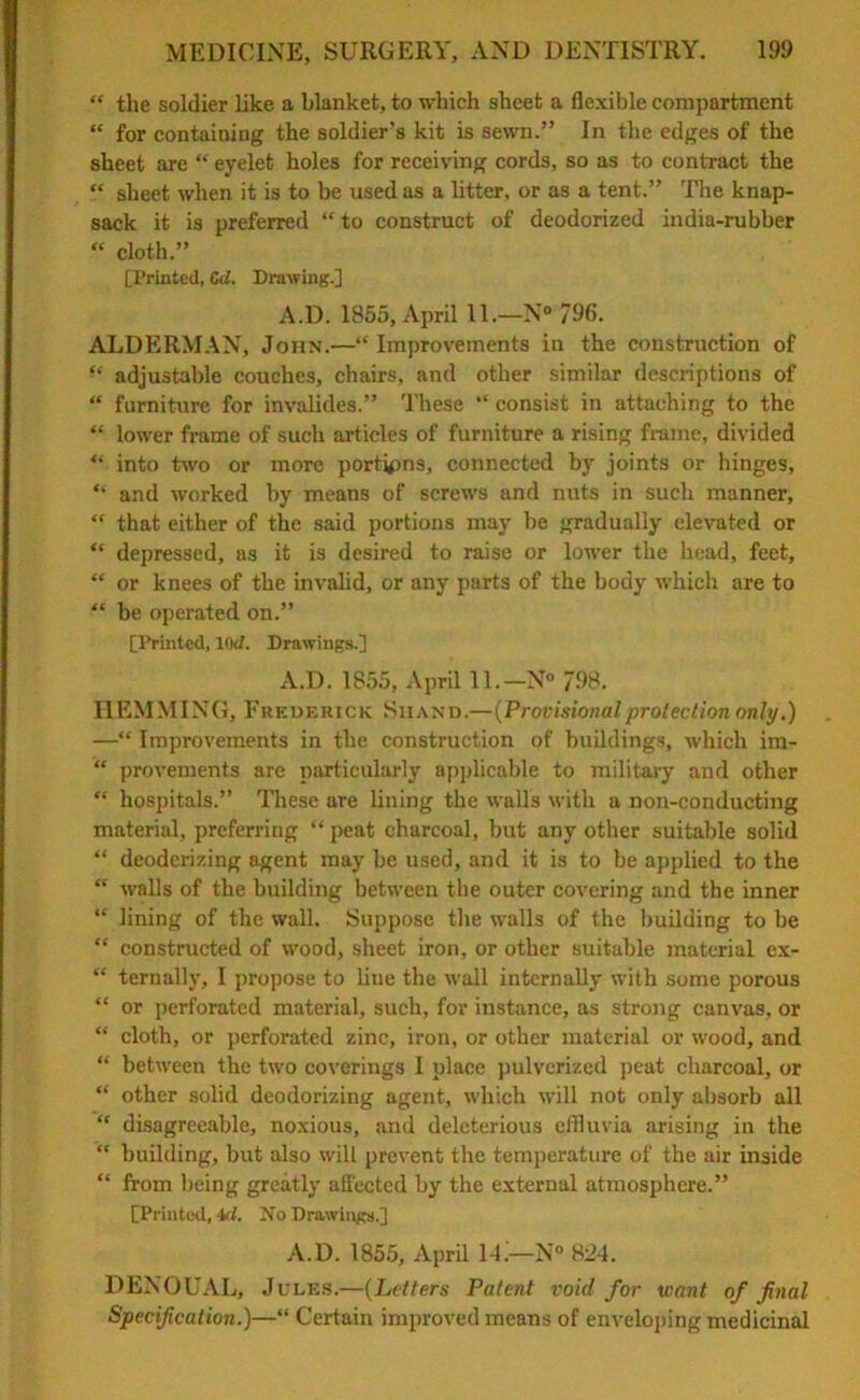 “ the soldier like a blanket, to which sheet a flexible compartment “ for containing the soldier’s kit is sewn.” In the edges of the sheet are “ eyelet holes for receiving cords, so as to contract the “ sheet when it is to be used as a litter, or as a tent.” The knap- sack it is preferred “to construct of deodorized india-rubber “ cloth.” [Printed, Cd. Drawing.] A.D. 1855, April 11.—N° 796. ALDERMAN, John.—“Improvements in the construction of adjustable couches, chairs, and other similar descriptions of “ furniture for invalides.” These “ consist in attaching to the “ lower frame of such articles of furniture a rising frame, divided “ into two or more portions, connected by joints or hinges, “ and worked by means of screws and nuts in such manner, “ that either of the said portions may be gradually elevated or “ depressed, as it is desired to raise or lower the head, feet, “ or knees of the invalid, or any parts of the body which are to “ be operated on.” [Printed, lOd. Drawings.] A.D. 1855, April 11.— N° 798. HEMMING, Frederick Shand.—(Provisionalprotection only.) —“ Improvements in the construction of buildings, which im- “ provements are particularly applicable to military and other “ hospitals.” These are lining the walls with a non-conducting material, preferring “ peat charcoal, but any other suitable solid “ deodorizing agent may be used, and it is to be applied to the “ walls of the building between the outer covering and the inner “ lining of the wall. Suppose the walls of the building to be “ constructed of wood, sheet iron, or other suitable material ex- “ ternally, I propose to line the wall internally with some porous “ or perforated material, such, for instance, as strong canvas, or “ cloth, or perforated zinc, iron, or other material or wood, and “ between the two coverings I place pulverized peat charcoal, or “ other solid deodorizing agent, which will not only absorb all “ disagreeable, noxious, and deleterious effluvia arising in the “ building, but also will prevent the temperature of the air inside “ from being greatly affected by the external atmosphere.” [Printed, 4d. No Drawings.] A.D. 1855, April 1-L—N° 824. DENOUAL, Jules.—(Letters Patent void for want of filial Specification.)—“ Certain improved means of enveloping medicinal