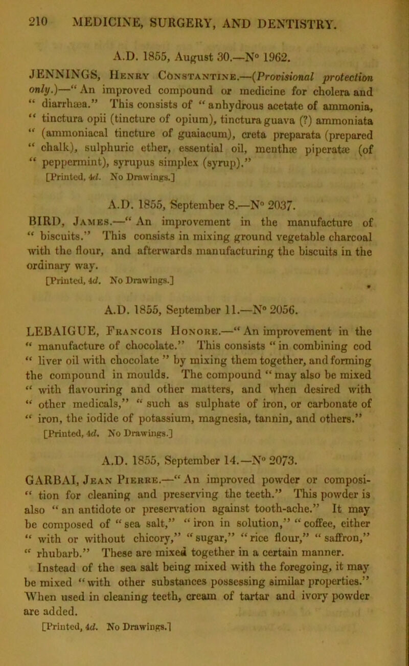 A.D. 1855, August 30.—N° 1962. JENNINGS, IIenry Constantine.—(Provisional protection only.)—“ An improved compound or medicine for cholera and “ diarrhaea.” This consists of “ anhydrous acetate of ammonia, “ tinctura opii (tincture of opium), tinctura guava (?) ammoniata “ (ammoniacal tincture of guaiacum), creta preparata (prepared “ chalk), sulphuric ether, essential oil, menthae piperatae (of “ peppermint), syrupus simplex (syrup).” [Printed, M. No Drawings.] A.D. 1855, September 8.—N° 2037. BIRD, James.—“ An improvement in the manufacture of “ biscuits.” This consists in mixing ground vegetable charcoal with the flour, and afterwards manufacturing the biscuits in the ordinary way. [Printed, id. No Drawings.] A.D. 1855, September 11.—N° 2056. LEBAIGUE, Francois Honore.—“ An improvement in the “ manufacture of chocolate.” This consists “ in combining cod “ liver oil with chocolate ” by mixing them together, and forming the compound in moulds. The compound “ may also be mixed “ with flavouring and other matters, and when desired with “ other medicals,” “ such as sulphate of iron, or carbonate of “ iron, the iodide of potassium, magnesia, tannin, and others.” [Printed, id. No Drawings.] A.D. 1855, September 14.—N® 2073. GARBAI, Jean Pierre.—“An improved powder or composi- “ tion for cleaning and preserving the teeth.” This powder is also “ an antidote or preservation against tooth-ache.” It may be composed of “ sea salt,” “ iron in solution,” “ coffee, either “ with or without chicory,” “sugar,” “rice flour,” “saffron,” “ rhubarb.” These are mixed together in a certain manner. Instead of the sea salt being mixed with the foregoing, it may be mixed “with other substances possessing similar properties.” When used in cleaning teeth, cream of tartar and ivory powder are added.