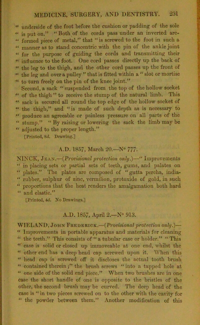 « underside of the foot before the cushion or padding of the sole « is put on.” “ Both of the cords pass under an inverted arc- “ formed piece of metal,” that “ is screwed to the foot in such a “ manner as to stand concentric with the pin of the ankle joint “ for the purpose of guiding the cords and transmitting their « influence to the foot. One cord passes directly up the back of « the leg to the thigh, and the other cord passes up the front of « the leg and over a pulley ” that is fitted within a “ slot or mortise “ to turn freely on the pin of the knee joint.” Second, a sack “ suspended from the top of the hollow socket “ of the thigh ” to receive the stump of the natural limb. This “ sack is secured all round the top edge of the hollow socket of “ the thigh,” and “is made of such depth as is necessary to “ produce an agreeable or painless pressure on all parts of the “ stump.” “ By raising or lowering the sack the limb may be “ adjusted to the proper length.” [Printed, Sd. Drawing.] A.D. 1857, March 20.—N« 777. NINCIv, Jean.—(Provisional protection only.)—“ Improvements “ in placing sets or partial sets of teeth, gums, and palates on “ plates.” The plates are composed of “gutta percha, india- “ rubber, sulphur of zinc, vermilion, protoxide of gold, in such “ proportions that the heat renders the amalgamation both hard “ and elastic.” [Planted, id. Xo Drawings.] A.D. 1857, April 2.—N° 913. WIELAND, John Frederick.—(Provisional protection only.)— “ Improvements in portable apparatus and materials for cleaning “ the teeth.” This consists of “a tubular case or holder.” “This “ case is solid or closed up immoveable at one end, whilst the “ other end has a deep head cap screwed upon it. When this “ head cap is screwed off it discloses the actual tooth brush “ contained thereinthe brush screws “ into a tapped hole at “ one side of the solid end piece.” When two brushes are in one case the short handle of one is opposite to the bristles of the other, the second brush may be curved. The deep head of the case is “ in two pieces screwed on to the other with the cavity for “ the powder between them.” Another modification of this