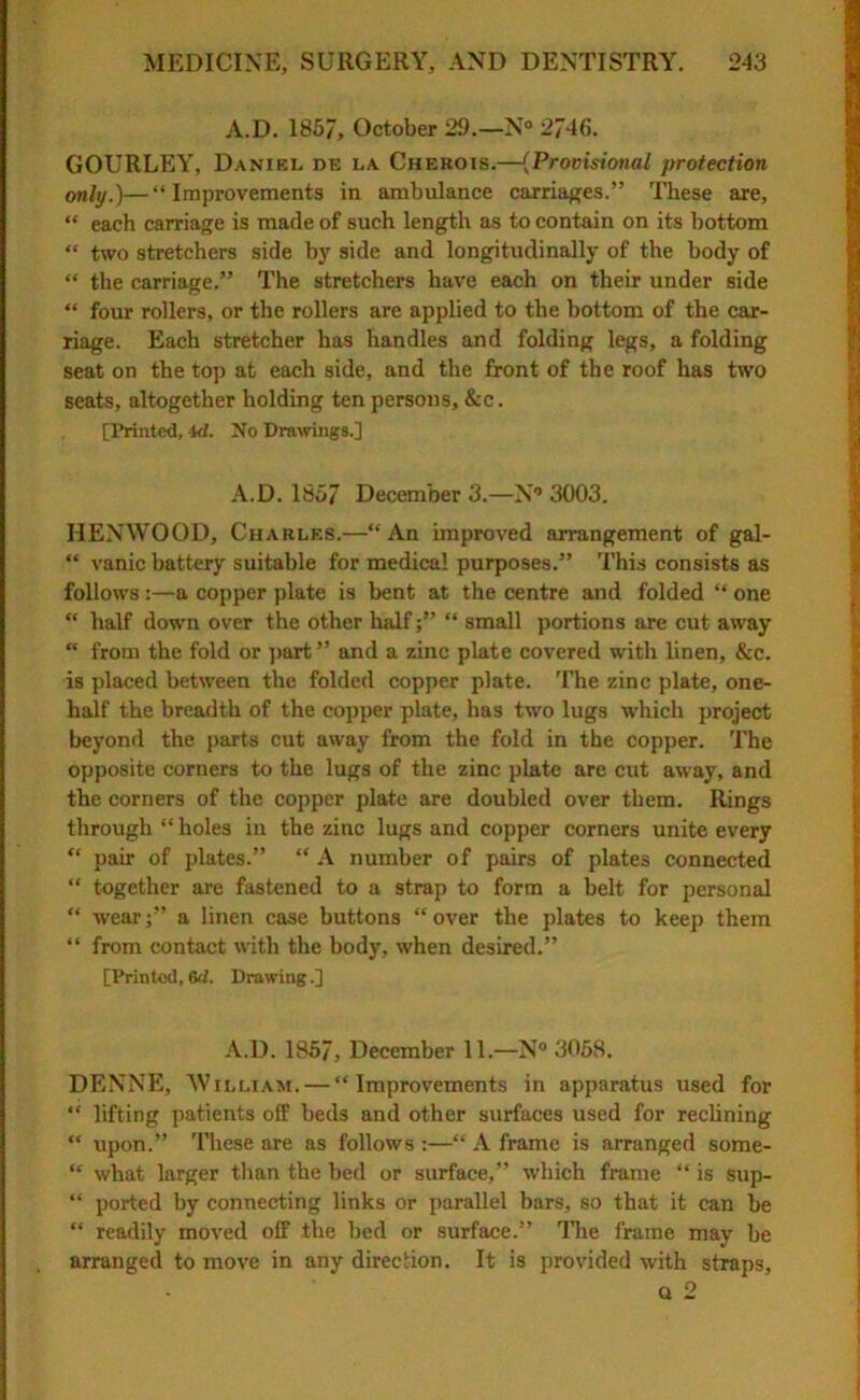 A.D. 1857, October 29.—N° 2746. GOURLEY, Daniel de la Cherois.—(Provisional protection only.)—“Improvements in ambulance carriages.” These are, “ each carriage is made of such length as to contain on its bottom “ two stretchers side by side and longitudinally of the body of “ the carriage.” The stretchers have each on their under side “ four rollers, or the rollers are applied to the bottom of the car- riage. Each stretcher has handles and folding legs, a folding seat on the top at each side, and the front of the roof has two seats, altogether holding ten persons, &c. [Printed, id. No Drawings.] A.D. 1857 December 3.—N° 3003. IlENWOOD, Charles.—“ An improved arrangement of gal- “ vanic battery suitable for medical purposes.” This consists as follows:—a copper plate is bent at the centre and folded “ one “ half down over the other half j” “ small portions are cut away “ from the fold or part” and a zinc plate covered with linen, &c. is placed between the folded copper plate. The zinc plate, one- half the breadth of the copper plate, has two lugs which project beyond the parts cut away from the fold in the copper. The opposite corners to the lugs of the zinc plate are cut away, and the corners of the copper plate are doubled over them. Rings through “ holes in the zinc lugs and copper corners unite every “ pair of plates.” “ A number of pairs of plates connected “ together are fastened to a strap to form a belt for personal “ wear;” a linen case buttons “over the plates to keep them “ from contact with the body, when desired.” [Printed, 6d. Drawing.] A.D. 1857, December 11.—N° 3058. DENNE, William. — “Improvements in apparatus used for “ lifting patients off beds and other surfaces used for reclining “ upon.” These are as follows :—“ A frame is arranged some- “ what larger than the bed or surface,” which frame “ is sup- “ ported by connecting links or parallel bars, so that it can be “ readily moved off the bed or surface.” The frame may be arranged to move in any direction. It is provided with straps, Q 2