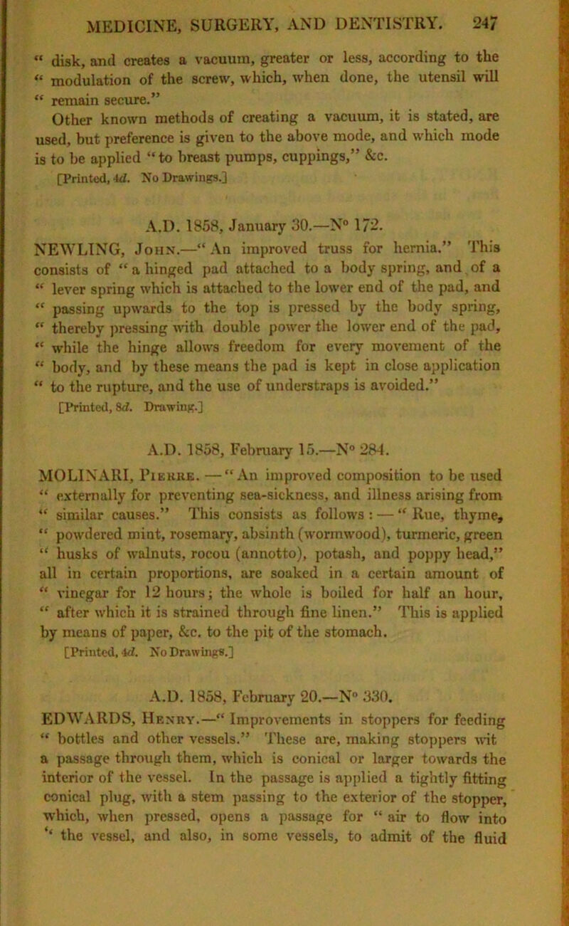 « disk, and creates a vacuum, greater or less, according to the “ modulation of the screw, which, when done, the utensil will “ remain secure.” Other known methods of creating a vacuum, it is stated, are used, but preference is given to the above mode, and which mode is to be applied “to breast pumps, cuppings,” See. [Printed, id. No Drawings.] A.D. 1858, January 30.—N° 172. NEWLING, John.—“ An improved truss for hernia.” This consists of “ a hinged pad attached to a body spring, and. of a “ lever spring which is attached to the lower end of the pad, and “ passing upwards to the top is pressed by the body spring, “ thereby pressing with double power the lower end of the pad, “ while the hinge allows freedom for every movement of the “ body, and by these means the pad is kept in close application “ to the rupture, and the use of understraps is avoided.” [Printed, 8d. Drawing.] A.D. 1858, February 15.—N° 284. MOLINARI, Pie hue. —“An improved composition to be used “ externally for preventing sea-sickness, and illness arising from “ similar causes.” This consists as follows : — “ Rue, thyme, “ powdered mint, rosemary, absinth (wormwood), turmeric, green “ husks of walnuts, rocou (annotto), potash, and poppy head,” all in certain proportions, are soaked in a certain amount of “ vinegar for 12 hours; the whole is boiled for half an hour, “ after which it is strained through fine linen.” This is applied by means of paper, &c. to the pit of the stomach. [Printed, 4d. No Drawings.] A.D. 1858, February 20.—N° 330. EDWARDS, Henry.—“ Improvements in stoppers for feeding “ bottles and other vessels.” These are, making stoppers wit a passage through them, which is conical or larger towards the interior of the vessel. In the passage is applied a tightly fitting conical plug, with a stem passing to the exterior of the stopper, which, when pressed, opens a passage for “ air to flow into ‘‘ the vessel, and also, in some vessels, to admit of the fluid