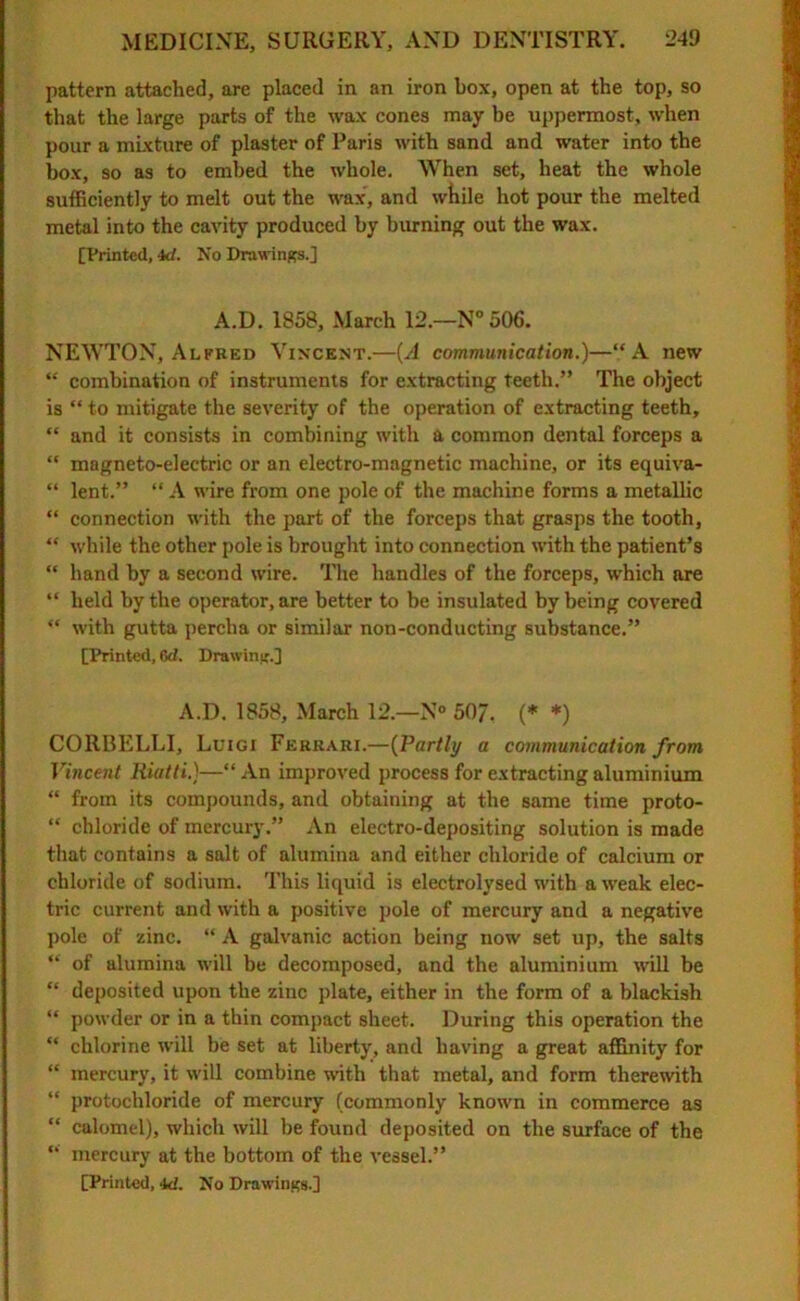 pattern attached, are placed in an iron box, open at the top, so that the large parts of the wax cones may be uppermost, when pour a mixture of plaster of Paris with sand and water into the box, so as to embed the whole. When set, heat the whole sufficiently to melt out the wax', and while hot pour the melted metal into the cavity produced by burning out the wax. [Printed, kl. No Drawings.] A.D. 1858, March 12.—N°506. NEWTON, Alfred Vincent.—(A communication.)—“A new “ combination of instruments for extracting teeth.” The object is “ to mitigate the severity of the operation of extracting teeth, “ and it consists in combining with a common dental forceps a “ magneto-electric or an electro-magnetic machine, or its equiva- “ lent.” “ A wire from one pole of the machine forms a metallic “ connection with the part of the forceps that grasps the tooth, “ while the other pole is brought into connection with the patient’s “ hand by a second wire. The handles of the forceps, which are “ held by the operator, are better to be insulated by being covered “ with gutta perclia or similar non-conducting substance.” [Printed, 6d. Drawing.] A.D. 1858, March 12.—N° 50/. (* *) CORRELLI, Luigi Ferrari.—(Partly a communication from Vincent Riatti.)—“ An improved process for extracting aluminium “ from its compounds, and obtaining at the same time proto- “ chloride of mercury.” An electro-depositing solution is made that contains a salt of alumina and either chloride of calcium or chloride of sodium. This liquid is electrolysed with a weak elec- tric current and with a positive pole of mercury and a negative pole of zinc. “ A galvanic action being now set up, the salts “ of alumina will be decomposed, and the aluminium will be “ deposited upon the zinc plate, either in the form of a blackish “ powder or in a thin compact sheet. During this operation the “ chlorine will be set at liberty, and having a great affinity for “ mercury, it will combine with that metal, and form therewith “ protochloride of mercury (commonly known in commerce as “ calomel), which will be found deposited on the surface of the “ mercury at the bottom of the vessel.” [Printed, id. No Drawings.]