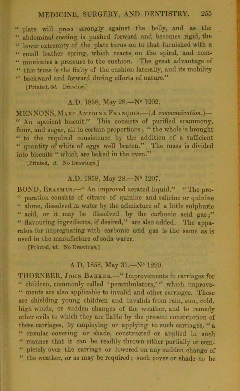 “ plate will press strongly against the belly, and as the “ abdominal coating is pushed forward and becomes rigid, the “ lower extremity of the plate turns on to that furnished with a “ small leather spring, which reacts on the spiral, and com- “ municates a pressure to the cushion. The great advantage of “ this truss is the fixity of the cushion laterally, and its mobility “ backward and forward during efforts of nature.” [Printed, 6d. Drawing.] A.D. 1858, May 28—N° 1202. MENNONS, Marc Antoine Francis.—(A communication.)— “ An aperient biscuit.” This consists of purified scammony, flour, and sugar, all in certain proportions; “ the whole is brought “ to the required consistence by the addition of a sufficient “ quantity of white of eggs well beaten.” The mass is divided into biscuits “ which are baked in the oven.” [Printed, d. No Drawings.] A.D. 1858, May 28—N° 120/. BOND, Erasmus.—“ An improved aerated liquid.” “The pre- “ paration consists of citrate of quinine and salicine or quinine “ alone, dissolved in water by the admixture of a little sulphuric “ acid, or it may be dissolved by the carbonic acid gas;” “ flavouring ingredients, if desired,” are also added. The appa- ratus for impregnating with carbonic acid gas is the same as is used in the manufacture of soda water. [Printed, 4d. No Drawings.] A.D. 1858, May 31.—N° 1220. T1IORNBER, John Barker.—“ Improvements in carriages for “ children, commonly called ‘ perambulators,’ ” which improve- “ ments are also applicable to invalid and other carriages. These are shielding young children and invalids from rain, sun, cold, high winds, or sudden changes of the weather, and to remedy other evils to which they are liable by the present construction of these carriages, by employing or applying to such carriages, “ a “ circular covering or shade, constructed or applied in such “ manner that it can be readily thrown either partially or com- “ pletely over the carriage or lowered on any sudden change of “ the weather, or as may be required; such cover or shade to be