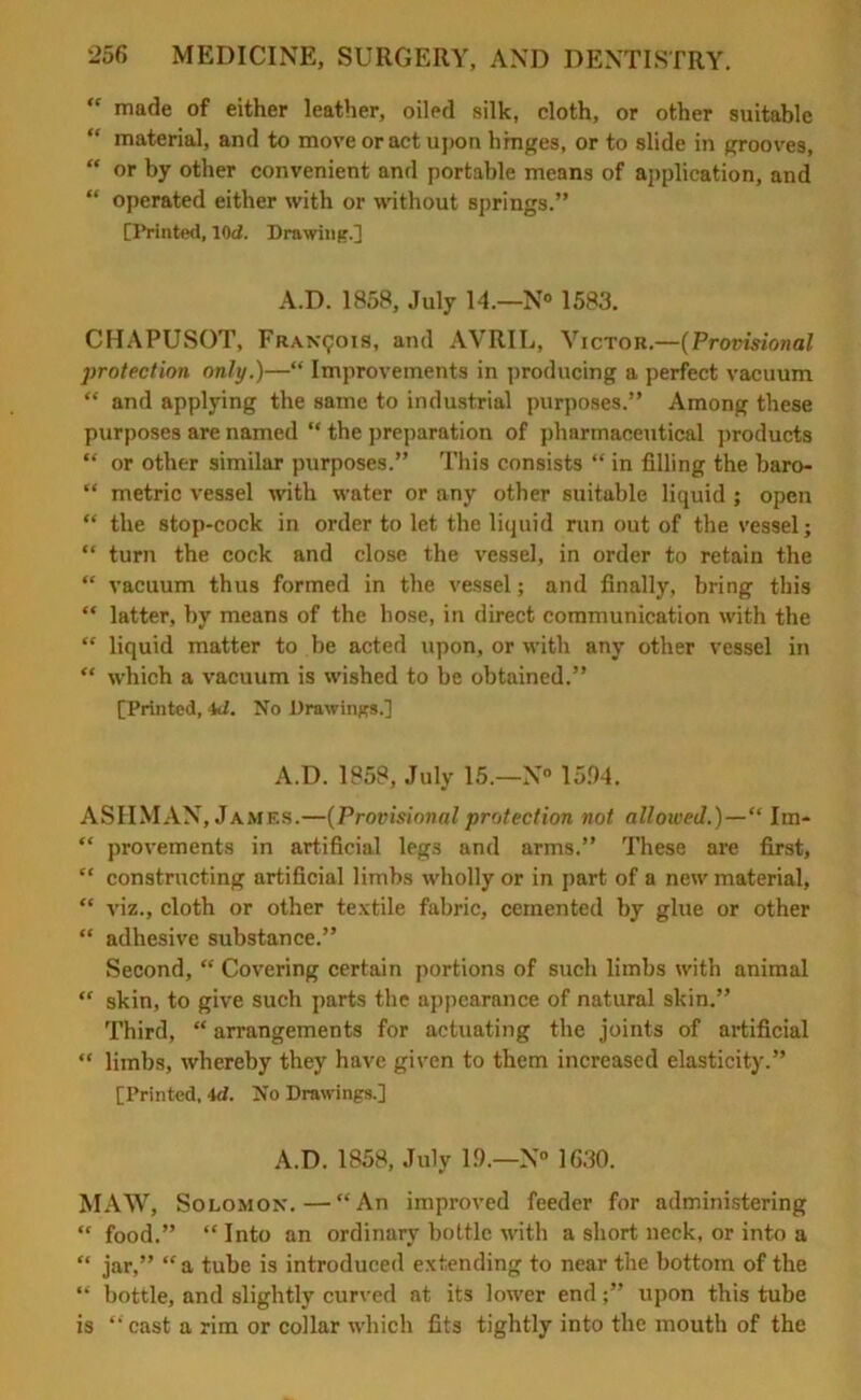 “ made of either leather, oiled silk, cloth, or other suitable “ material, and to move or act upon hinges, or to slide in grooves, “ or by other convenient and portable means of application, and “ operated either with or without springs.” [Printed, 10<2. Drawing.] A.D. 1858, July 14.—N° 1583. CHAPUSOT, Francois, and AVRIL, Victor.—(Provisional protection only.)—“ Improvements in producing a perfect vacuum “ and applying the same to industrial purposes.” Among these purposes are named “ the preparation of pharmaceutical products “ or other similar purposes.” This consists “ in filling the baro- “ metric vessel with water or any other suitable liquid ; open “ the stop-cock in order to let the liquid run out of the vessel; “ turn the cock and close the vessel, in order to retain the “ vacuum thus formed in the vessel; and finally, bring this “ latter, by means of the hose, in direct communication with the “ liquid matter to be acted upon, or with any other vessel in “ which a vacuum is wished to be obtained.” [Printed, 4d. No Drawings.] A.D. 1858, July 15.—N° 15.04. ASHMAN, James.—(Provisionalprotection not allowed.)—“ Im- “ provements in artificial legs and arms.” These are first, “ constructing artificial limbs wholly or in part of a new material, “ viz., cloth or other textile fabric, cemented by glue or other “ adhesive substance.” Second, “ Covering certain portions of such limbs with animal “ skin, to give such parts the appearance of natural skin.” Third, “ arrangements for actuating the joints of artificial “ limbs, whereby they have given to them increased elasticity.” [Printed, id. No Drawings.] A.D. 1858, July 10.—N° 1630. MAW, Solomon.—“An improved feeder for administering “ food.” “ Into an ordinary bottle with a short neck, or into a “ jar,” “a tube is introduced extending to near the bottom of the “ bottle, and slightly curved at its lower end;” upon this tube is “ cast a rim or collar which fits tightly into the mouth of the