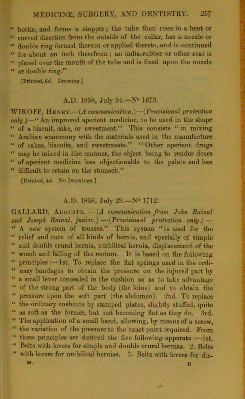 « bottle, and forms a stopper j the tube then rises in a bent or “ curved direction from the outside of the collar, has a nozzle or “ double ring formed thereon or applied thereto, and is continued “ for about an inch therefrom; an india-rubber or other seat is “ placed over the mouth of the tube and is fixed upon the nozzle “ or double ring.” [Printed, 0d. Drawing.] A.D. 1858, July 24.—N° 1673. WIKOFF, Henry.—(A communication.)—(Provisional protection only.)—“ An improved aperient medicine, to be used in the shape “ of a biscuit, cake, or sweetmeat.” This consists “ in mixing “ Arabian scammony with the materials used in the manufacture “ of cakes, biscuits, and sweetmeats.” “Other aperient drugs “ may be mixed in like manner, the object being to render doses “ of aperient medicine less objectionable to the palate and less “ difficult to retain on the stomach.” [Printed, 4<1. No Drawings.] A.D. 1858, July 29.—N° 1712. GALLARD, Auguste. — (A communication from John Rainal and Joseph Rainal, junior.)—(Provisional protection only.) — “ A new system of trusses.” This system “is used for the “ relief and cure of all kinds of hernia, and specially of simple “ and double crural hernia, umbilical hernia, displacement of the “ womb and falling of the rectum. It is based on the following “ principles :—1st. To replace the flat springs used in the ordi- “ nary bandages to obtain the pressure on the injured part by “ a small lever concealed in the cushion so as to take advantage “ of the strong part of the body (the loins) and to obtain the “ pressure upon the soft part (the abdomen). 2nd. To replace “ the ordinary cushions by stamped plates, slightly stuffed, quite “ as soft as the former, but not becoming flat as they do. 3rd. “ The application of a small band, allowing, by means of a screw, “ the variation of the pressure to the exact point required. From “ these principles are derived the five following apparata:—1st. “ Belts with levers for simple and double crural hernias. 2. Belts “ with levers for umbilical hernias. 3. Belts with levers for dis- M. R