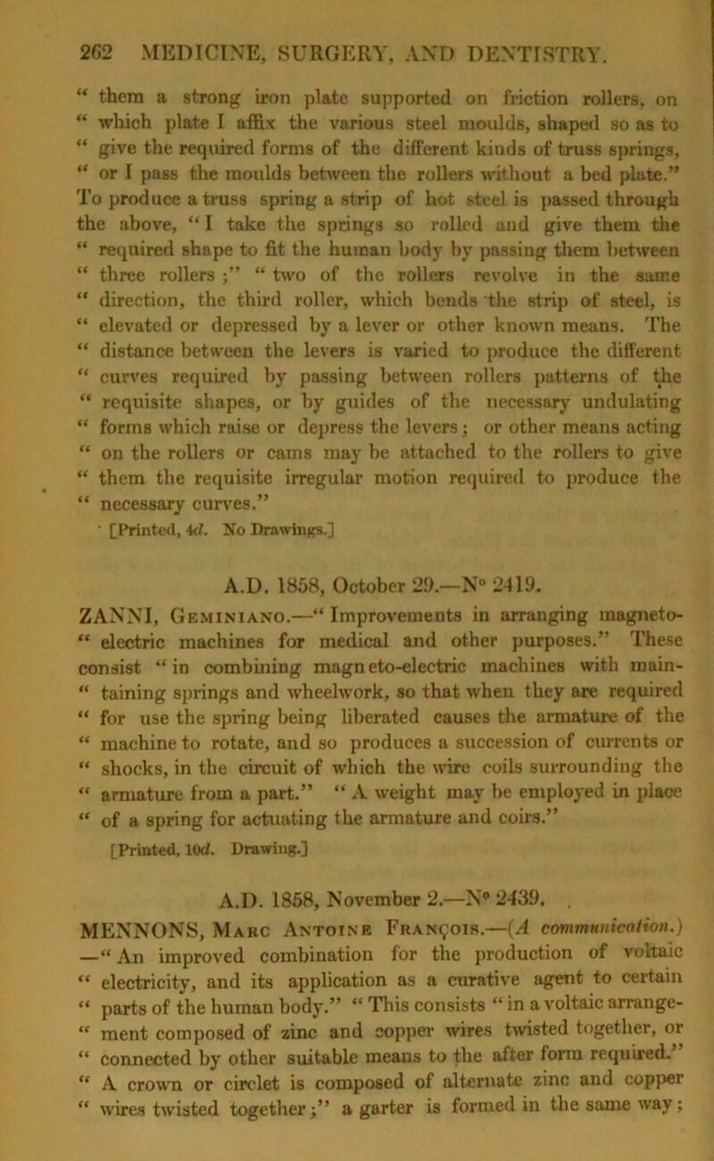 “ them a strong iron plate supported on friction rollers, on “ which plate I affix the various steel moulds, shaped so as to “ give the required forms of the different kinds of truss springs, “ or I pass the moulds between the rollers without a bed plate.” To produce a truss spring a strip of hot steel is passed through the above, “ I take the springs so rolled and give them the “ required shape to fit the human body by passing them between “ three rollers “ two of the rollers revolve in the same “ direction, the third roller, which bends the strip of steel, is “ elevated or depressed by a lever or other known means. The “ distance between the levers is varied to produce the different “ curves required by passing between rollers patterns of the “ requisite shapes, or by guides of the necessary undulating “ forms which raise or depress the levers; or other means acting “ on the rollers or cams may be attached to the rollers to give “ them the requisite irregular motion required to produce the “ necessary curves.” ' [Printed, k7. No Drawings.] A.D. 1858, October 29.—N° 2419. ZANNI, Geminiano.—“ Improvements in arranging magneto- “ electric machines for medical and other purposes.” These consist “in combining magneto-electric machines with main- “ taining springs and wheelwork, so that when they are required “ for use the spring being liberated causes the armature of the “ machine to rotate, and so produces a succession of currents or “ shocks, in the circuit of which the wire coils surrounding the  armature from a part.” “ A weight may be employed in place “ of a spring for actuating the armature and coirs.” [Printed, lOd. Drawing.] A.D. 1858, November 2.—N° 2439. MENNONS, Makc Antoine Francois.—(A communication.) —“An improved combination for the production of voltaic “ electricity, and its application as a curative agent to certain “ parts of the human body.” “ This consists “ in a voltaic arrange- “ ment composed of zinc and copper wires twisted together, or “ connected by other suitable means to the after form required. “ A crown or circlet is composed of alternate zinc and copper “ wires twisted together j” a garter is formed in the same way;