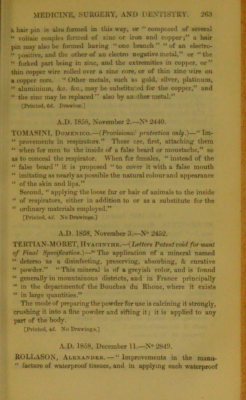 a hair pin is also formed in this way, or “ composed of several “ voltaic couples formed of zinc or iron and coppera hair pin may also be formed having “ one branch ” “ of an electro- “ positive, and the other of an electro negative metal,” or “the “ forked part being in zinc, and the extremities in copper, or ” thin copper wire rolled over a zinc core, or of thin zinc wire on a copper core. “ Other metals, such as gold, silver, platinum,  aluminium, &c. &c., may be substituted for the copper,” and “ the zinc may be replaced ” also by an ther metal.” [Printed, Od. Drawing.] A.D. 1858, November 2.—N° 2440. TOMASINI, Domenico.—(Provisional protection only.)—“ Im- “ provements in respirators.” These are, first, attaching them “ when for men to the inside of a false beard or moustache,” so as to conceal the respirator. When for females, “ instead of the “ false beard ” it is proposed “ to cover it with a false mouth “ imitating as nearly as possible the natural colour and appearance “ of the skin and lips.” Second, “ applying the loose fur or hair of animals to the inside “ of respirators, either in addition to or as a substitute for the “ ordinary materials employed.” [Printed, 4tf. No Drawings.] A.D. 1858, November 3.—N° 2452. TERTIAN-MO RET, Hyacinths.—(Letters Patent void for want of Final Specification.)—“The application of a mineral named “ deterso as a disinfecting, preserving, absorbing, & curative “ powder.” “ This mineral is of a greyish color, and is found “ generally in mountainous districts, and in France principally “ in the departmentof the Bouches du Rhone, where it exists “ in large quantities.” The mode of preparing the powder for use is calcining it strongly, crushing it into a fine powder and sifting it; it is applied to any part of the body. [Printed, id. No Drawings.] A.D. 1858, December 11.—N 2849. ROLLASON, Alexander.—“Improvements in the manu- “ facture of waterproof tissues, and in applying such waterproof