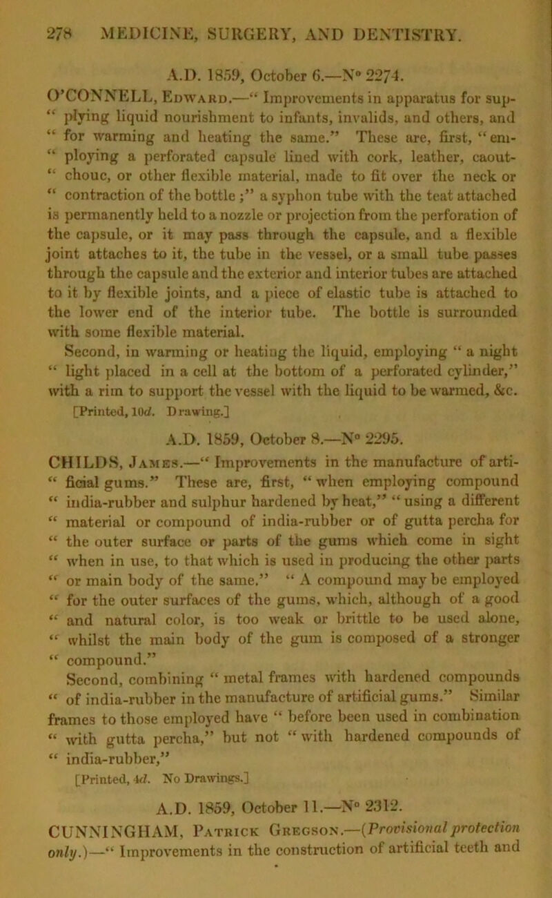 A.D. 1859, October 6.—N° 2274. O’CONNELL, Edward.—“ Improvements in apparatus for sup- “ Ikying liquid nourishment to infants, invalids, and others, and “ for warming and heating the same.” These are, first, “ em- “ ploying a pei'forated capsule’ lined with cork, leather, eaout- “ chouc, or other flexible material, made to fit over the neck or “ contraction of the bottle ;” a syphon tube with the teat attached is permanently held to a nozzle or projection from the perforation of the capsule, or it may pass through the capsule, and a flexible joint attaches to it, the tube in the vessel, or a small tube passes through the capsule and the exterior and interior tubes are attached to it by flexible joints, and a piece of elastic tube is attached to the lower end of the interior tube. The bottle is surrounded with some flexible material. Second, in warming or heating the liquid, employing “ a night “ light placed in a cell at the bottom of a perforated cylinder,” with a rim to support the vessel with the liquid to be warmed, &c. [Printed, lOd. Drawing.] A.D. 1859, October 8.—N° 2295. CHILDS, James.—“ Improvements in the manufacture of arti- “ ficial gums.” These are, first, “ when employing compound “ india-rubber and sulphur hardened by heat,” “ using a different “ material or compound of india-rubber or of gutta percha for “ the outer surface or parts of the gums which come in sight “ when in use, to that which is used in producing the other parts “ or main body of the same.” “ A compound may be employed “ for the outer surfaces of the gums, which, although of a good “ and natural color, is too weak or brittle to be used alone, “ whilst the main body of the gum is composed of a stronger “ compound.” Second, combining “ metal frames with hardened compounds “ of india-rubber in the manufacture of artificial gums.” Similar frames to those employed have “ before been used in combination « with gutta percha,” but not “with hardened compounds of “ india-rubber,” [Printed, id. No Drawings.] A.D. 1859, October 11.—N° 2312. CUNNINGHAM, Patrick Gregs o n .—(Provisional protect ion only.)—“ Improvements in the construction of artificial teeth and