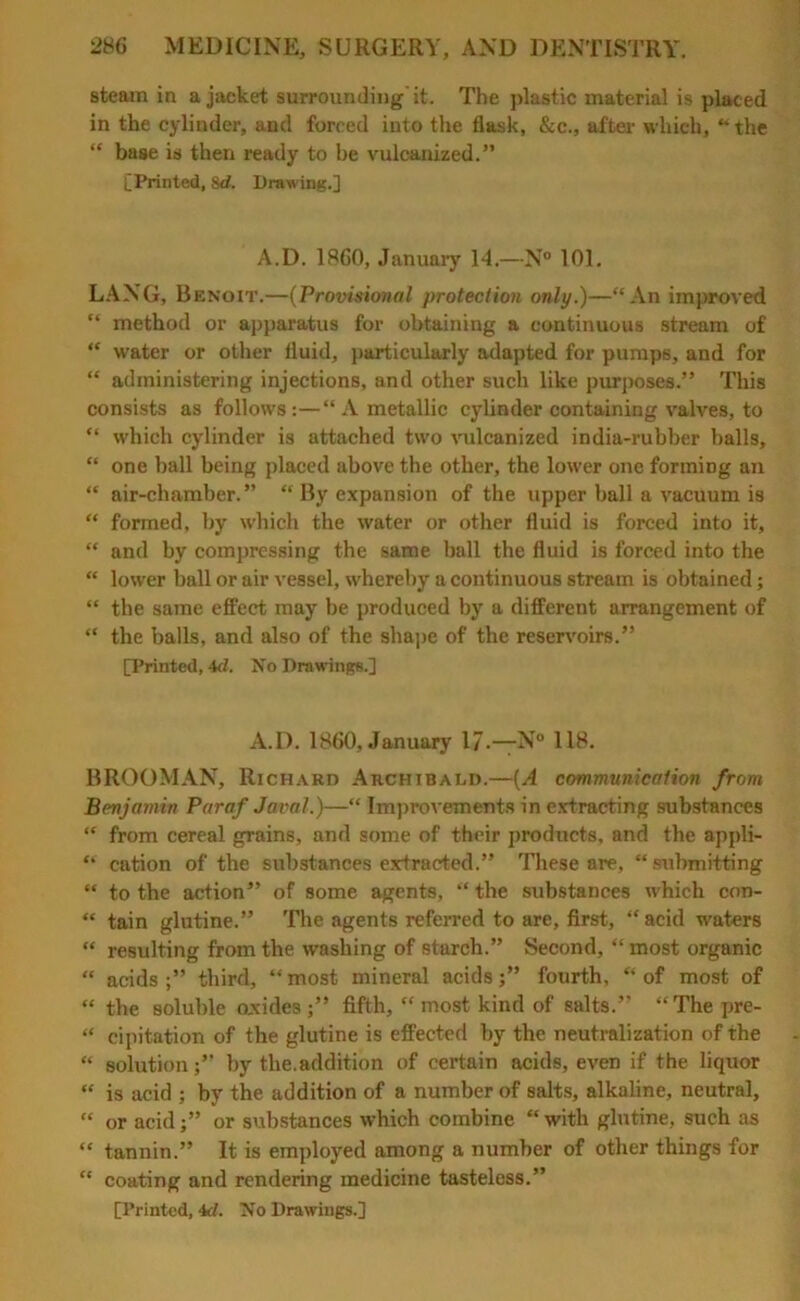 steam in a jacket surrounding'it. The plastic material is placed in the cylinder, and forced into the flask, &c., after which, “the “ base is then ready to be vulcanized.” [Printed, 8d. Drawing.] A.D. 1860, January 14.—N° 101. LANG, Benoit.—(Provisional protection only.)—“An improved “ method or apparatus for obtaining a continuous stream of “ water or other fluid, particularly adapted for pumps, and for “ administering injections, and other such like purposes.” This consists as follows:—“ A metallic cylinder containing valves, to “ which cylinder is attached two vulcanized india-rubber halls, “ one ball being placed above the other, the lower one forming an “ air-chamber.” “ By expansion of the upper ball a vacuum is “ formed, by which the water or other fluid is forced into it, “ and by compressing the same ball the fluid is forced into the “ lower ball or air vessel, whereby a continuous stream is obtained; “ the same effect may be produced by a different arrangement of “ the balls, and also of the shape of the reservoirs.” [Printed, 4cl. No Drawings.] A.D. 1860, January 17-—N° 118. BROOMAN, Richard Archibald.—(A communication from Benjamin Paraf Javal.)—“ Improvements in extracting substances “ from cereal grains, and some of their products, and the appli- “ cation of the substances extracted.” These are, “ submitting “ to the action” of some agents, “ the substances which con- “ tain glutine.” The agents referred to are, first, “ acid waters “ resulting from the washing of starch.” Second, “ most organic “ acids third, “ most mineral acids;” fourth, “ of most of “ the soluble oxides ;” fifth, “ most kind of salts.” “The jire- “ cipitation of the glutine is effected by the neutralization of the “ solutionby the.addition of certain acids, even if the liquor “ is acid ; by the addition of a number of salts, alkaline, neutral, “ or acidor substances which combine “ with glutine, such as “ tannin.” It is employed among a number of other things for “ coating and rendering medicine tasteless.” [Printed, id. No Drawings.]