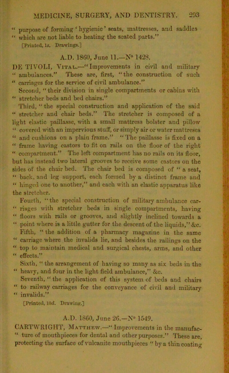 “ purpose of formin'? ‘ hygienic ’ seats, mattresses, and saddles “ which are not liable to heating the seated parts.” [Printed, Is. Drawings.] A.D. 1860, June 11.—N° 1428. 1)E TIVOLI, Vital.—“Improvements in civil and military “ ambulances.” These are, first, “the construction of such “ carriages for the service of civil ambulance.” Second, “ their division in single compartments or cabins with “ stretcher beds and bed chairs.” Third, “ the special construction and application of the said “ stretcher and chair beds.” The stretcher is composed of a light elastic paillasse, with a small mattress bolster and pillow “ covered with an impervious stuff, or simply air or water mattreses “ and cushions on a plain frame.” “ The paillasse is fixed on a “ frame having castors to fit on rails on the floor of the right “ compartment.” The left compartment has no rails on it3 floor, but has instead two lateral grooves to receive some castors on the sides of the chair bed. The chair bed is composed of “ a seat, “ back, and leg support, each formed by a distinct frame and “ hinged one to another,” and each with an elastic apparatus like the stretcher. Fourth, “the special construction of military ambulance car- “ riages with stretcher beds in single compartments, having “ floors with rails or grooves, and slightly inclined towards a “ point where is a little gutter for the descent of the liquids,” &c. Fifth, “ the addition of a pharmacy magazine in the same “ carriage where the invalids lie, and besides the railings on the “ top to maintain medical and surgical chests, arms, and other “ effects.” Sixth, “ the arrangement of having so many as six beds in the “ heavy, and four in the light field ambulance,” &c. Seventh, “ the application of this system of beds and chairs “ to railway carriages for the conveyance of civil and military “ invalids.” [Printed, lOd. Drawinpr.] A.D. 1860, June 26.—N° 1549. CARTWRIGHT, Matthew.—“ Improvements in the manufac- “ ture of mouthpieces for dental and other purposes.” These are, protecting the surface of vulcanite mouthpieces “ by a thin coating